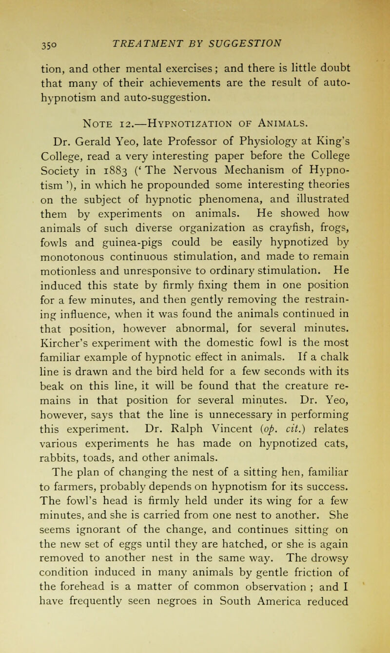 tion, and other mental exercises; and there is little doubt that many of their achievements are the result of auto- hypnotism and auto-suggestion. Note 12.—Hypnotization of Animals. Dr. Gerald Yeo, late Professor of Physiology at King's College, read a very interesting paper before the College Society in 18S3 (' The Nervous Mechanism of Hypno- tism '), in which he propounded some interesting theories on the subject of hypnotic phenomena, and illustrated them by experiments on animals. He showed how animals of such diverse organization as crayfish, frogs, fowls and guinea-pigs could be easily hypnotized by monotonous continuous stimulation, and made to remain motionless and unresponsive to ordinary stimulation. He induced this state by firmly fixing them in one position for a few minutes, and then gently removing the restrain- ing influence, when it was found the animals continued in that position, however abnormal, for several minutes. Kircher's experiment with the domestic fowl is the most familiar example of hypnotic effect in animals. If a chalk line is drawn and the bird held for a few seconds with its beak on this line, it will be found that the creature re- mains in that position for several minutes. Dr. Yeo, however, says that the line is unnecessary in performing this experiment. Dr. Ralph Vincent (op. cit.) relates various experiments he has made on hypnotized cats, rabbits, toads, and other animals. The plan of changing the nest of a sitting hen, familiar to farmers, probably depends on hypnotism for its success. The fowl's head is firmly held under its wing for a few minutes, and she is carried from one nest to another. She seems ignorant of the change, and continues sitting on the new set of eggs until they are hatched, or she is again removed to another nest in the same way. The drowsy condition induced in many animals by gentle friction of the forehead is a matter of common observation ; and I have frequently seen negroes in South America reduced