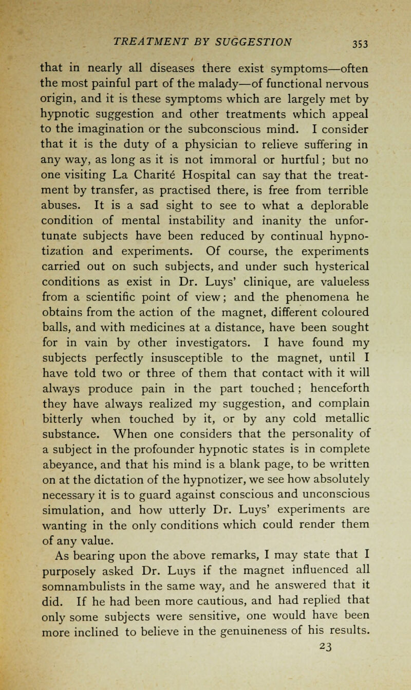 that in nearly all diseases there exist symptoms—often the most painful part of the malady—of functional nervous origin, and it is these symptoms which are largely met by hypnotic suggestion and other treatments which appeal to the imagination or the subconscious mind. I consider that it is the duty of a physician to relieve suffering in any way, as long as it is not immoral or hurtful; but no one visiting La Charite Hospital can say that the treat- ment by transfer, as practised there, is free from terrible abuses. It is a sad sight to see to what a deplorable condition of mental instability and inanity the unfor- tunate subjects have been reduced by continual hypno- tization and experiments. Of course, the experiments carried out on such subjects, and under such hysterical conditions as exist in Dr. Luys' clinique, are valueless from a scientific point of view; and the phenomena he obtains from the action of the magnet, different coloured balls, and with medicines at a distance, have been sought for in vain by other investigators. I have found my subjects perfectly insusceptible to the magnet, until I have told two or three of them that contact with it will always produce pain in the part touched; henceforth they have always realized my suggestion, and complain bitterly when touched by it, or by any cold metallic substance. When one considers that the personality of a subject in the profounder hypnotic states is in complete abeyance, and that his mind is a blank page, to be written on at the dictation of the hypnotizer, we see how absolutely necessary it is to guard against conscious and unconscious simulation, and how utterly Dr. Luys' experiments are wanting in the only conditions which could render them of any value. As bearing upon the above remarks, I may state that I purposely asked Dr. Luys if the magnet influenced all somnambulists in the same way, and he answered that it did. If he had been more cautious, and had replied that only some subjects were sensitive, one would have been more inclined to believe in the genuineness of his results. 23