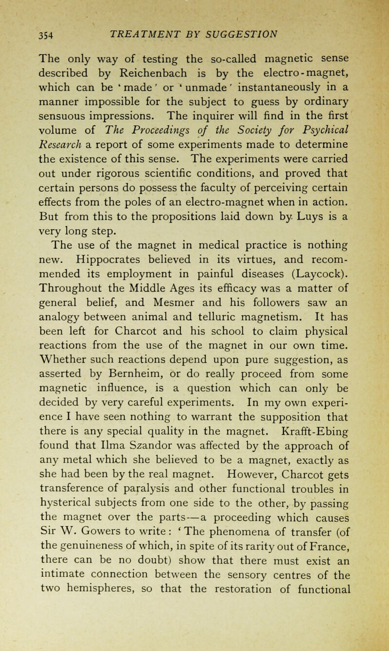 The only way of testing the so-called magnetic sense described by Reichenbach is by the electro-magnet, which can be ' made ' or ' unmade ' instantaneously in a manner impossible for the subject to guess by ordinary sensuous impressions. The inquirer will find in the first volume of The Proceedings of the Society for Psychical Research a report of some experiments made to determine the existence of this sense. The experiments were carried out under rigorous scientific conditions, and proved that certain persons do possess the faculty of perceiving certain effects from the poles of an electro-magnet when in action. But from this to the propositions laid down by Luys is a very long step. The use of the magnet in medical practice is nothing new. Hippocrates believed in its virtues, and recom- mended its employment in painful diseases (Laycock). Throughout the Middle Ages its efficacy was a matter of general belief, and Mesmer and his followers saw an analogy between animal and telluric magnetism. It has been left for Charcot and his school to claim physical reactions from the use of the magnet in our own time. Whether such reactions depend upon pure suggestion, as asserted by Bernheim, or do really proceed from some magnetic influence, is a question which can only be decided by very careful experiments. In my own experi- ence I have seen nothing to warrant the supposition that there is any special quality in the magnet. Krafft-Ebing found that lima Szandor was affected by the approach of any metal which she believed to be a magnet, exactly as she had been by the real magnet. However, Charcot gets transference of paralysis and other functional troubles in hysterical subjects from one side to the other, by passing the magnet over the parts—a proceeding which causes Sir W. Gowers to write : ' The phenomena of transfer (of the genuineness of which, in spite of its rarity out of France, there can be no doubt) show that there must exist an intimate connection between the sensory centres of the two hemispheres, so that the restoration of functional