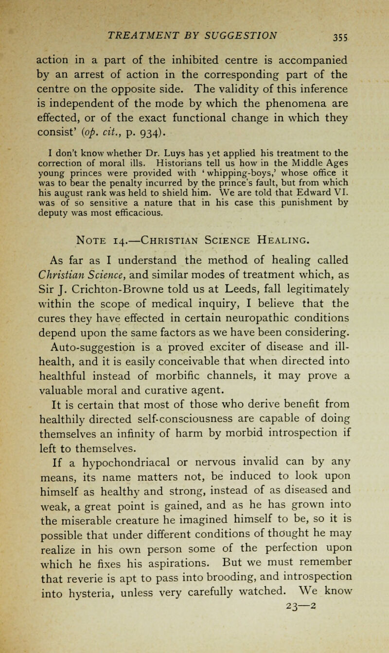 action in a part of the inhibited centre is accompanied by an arrest of action in the corresponding part of the centre on the opposite side. The validity of this inference is independent of the mode by which the phenomena are effected, or of the exact functional change in which they consist' (op. cit., p. 934). I don't know whether Dr. Luys has jet applied his treatment to the correction of moral ills. Historians tell us how in the Middle Ages young princes were provided with ' whipping-boys,' whose office it was to bear the penalty incurred by the prince's fault, but from which his august rank was held to shield him. We are told that Edward VI. was of so sensitive a nature that in his case this punishment by deputy was most efficacious. Note 14.—Christian Science Healing. As far as I understand the method of healing called Christian Science, and similar modes of treatment which, as Sir J. Crichton-Browne told us at Leeds, fall legitimately within the scope of medical inquiry, I believe that the cures they have effected in certain neuropathic conditions depend upon the same factors as we have been considering. Auto-suggestion is a proved exciter of disease and ill- health, and it is easily conceivable that when directed into healthful instead of morbific channels, it may prove a valuable moral and curative agent. It is certain that most of those who derive benefit from healthily directed self-consciousness are capable of doing themselves an infinity of harm by morbid introspection if left to themselves. If a hypochondriacal or nervous invalid can by any means, its name matters not, be induced to look upon himself as healthy and strong, instead of as diseased and weak, a great point is gained, and as he has grown into the miserable creature he imagined himself to be, so it is possible that under different conditions of thought he may realize in his own person some of the perfection upon which he fixes his aspirations. But we must remember that reverie is apt to pass into brooding, and introspection into hysteria, unless very carefully watched. We know 23—2