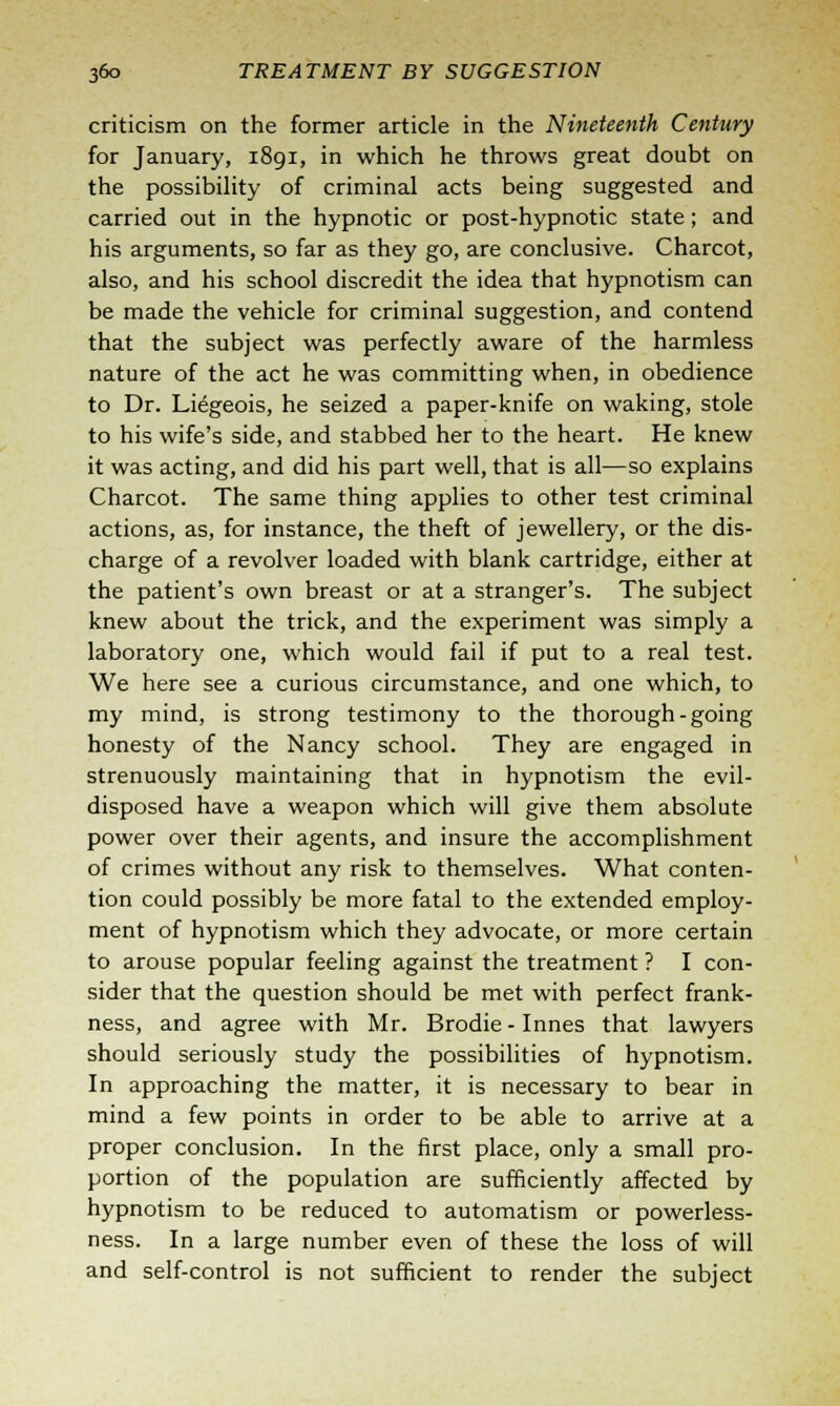 criticism on the former article in the Nineteenth Century for January, 1891, in which he throws great doubt on the possibility of criminal acts being suggested and carried out in the hypnotic or post-hypnotic state; and his arguments, so far as they go, are conclusive. Charcot, also, and his school discredit the idea that hypnotism can be made the vehicle for criminal suggestion, and contend that the subject was perfectly aware of the harmless nature of the act he was committing when, in obedience to Dr. Liegeois, he seized a paper-knife on waking, stole to his wife's side, and stabbed her to the heart. He knew it was acting, and did his part well, that is all—so explains Charcot. The same thing applies to other test criminal actions, as, for instance, the theft of jewellery, or the dis- charge of a revolver loaded with blank cartridge, either at the patient's own breast or at a stranger's. The subject knew about the trick, and the experiment was simply a laboratory one, which would fail if put to a real test. We here see a curious circumstance, and one which, to my mind, is strong testimony to the thorough-going honesty of the Nancy school. They are engaged in strenuously maintaining that in hypnotism the evil- disposed have a weapon which will give them absolute power over their agents, and insure the accomplishment of crimes without any risk to themselves. What conten- tion could possibly be more fatal to the extended employ- ment of hypnotism which they advocate, or more certain to arouse popular feeling against the treatment ? I con- sider that the question should be met with perfect frank- ness, and agree with Mr. Brodie-Innes that lawyers should seriously study the possibilities of hypnotism. In approaching the matter, it is necessary to bear in mind a few points in order to be able to arrive at a proper conclusion. In the first place, only a small pro- portion of the population are sufficiently affected by hypnotism to be reduced to automatism or powerless- ness. In a large number even of these the loss of will and self-control is not sufficient to render the subject