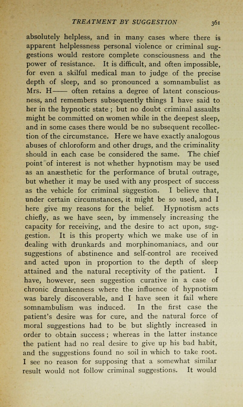 absolutely helpless, and in many cases where there is apparent helplessness personal violence or criminal sug- gestions would restore complete consciousness and the power of resistance. It is difficult, and often impossible, for even a skilful medical man to judge of the precise depth of sleep, and so pronounced a somnambulist as Mrs. H often retains a degree of latent conscious- ness, and remembers subsequently things I have said to her in the hypnotic state ; but no doubt criminal assaults might be committed on women while in the deepest sleep, and in some cases there would be no subsequent recollec- tion of the circumstance. Here we have exactly analogous abuses of chloroform and other drugs, and the criminality should in each case be considered the same. The chief point of interest is not whether hypnotism may be used as an anaesthetic for the performance of brutal outrage, but whether it may be used with any prospect of success as the vehicle for criminal suggestion. I believe that, under certain circumstances, it might be so used, and I here give my reasons for the belief. Hypnotism acts chiefly, as we have seen, by immensely increasing the capacity for receiving, and the desire to act upon, sug- gestion. It is this property which we make use of in dealing with drunkards and morphinomaniacs, and our suggestions of abstinence and self-control are received and acted upon in proportion to the depth of sleep attained and the natural receptivity of the patient. I have, however, seen suggestion curative in a case of chronic drunkenness where the influence of hypnotism was barely discoverable, and I have seen it fail where somnambulism was induced. In the first case the patient's desire was for cure, and the natural force of moral suggestions had to be but slightly increased in order to obtain success ; whereas in the latter instance the patient had no real desire to give up his bad habit, and the suggestions found no soil in which to take root. I see no reason for supposing that a somewhat similar result would not follow criminal suggestions. It would