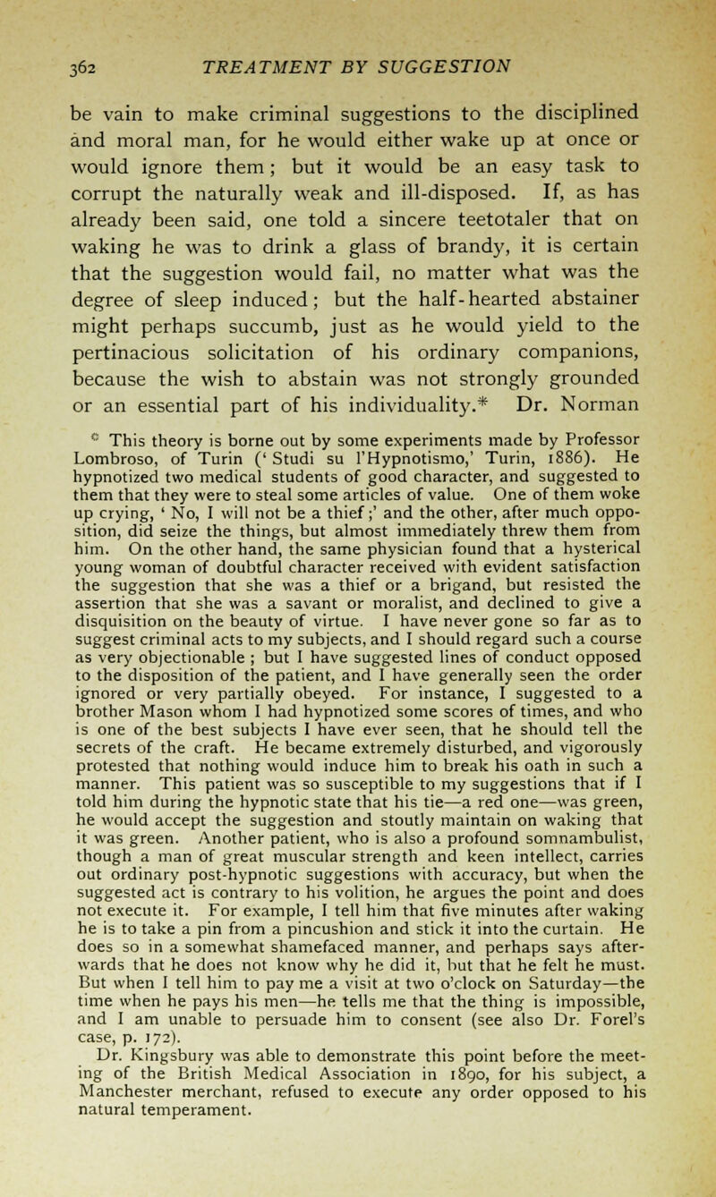 be vain to make criminal suggestions to the disciplined and moral man, for he would either wake up at once or would ignore them; but it would be an easy task to corrupt the naturally weak and ill-disposed. If, as has already been said, one told a sincere teetotaler that on waking he was to drink a glass of brandy, it is certain that the suggestion would fail, no matter what was the degree of sleep induced; but the half- hearted abstainer might perhaps succumb, just as he would yield to the pertinacious solicitation of his ordinary companions, because the wish to abstain was not strongly grounded or an essential part of his individuality.* Dr. Norman '■'■ This theory is borne out by some experiments made by Professor Lombroso, of Turin (' Studi su l'Hypnotismo,' Turin, 1886). He hypnotized two medical students of good character, and suggested to them that they were to steal some articles of value. One of them woke up crying, ' No, I will not be a thief;' and the other, after much oppo- sition, did seize the things, but almost immediately threw them from him. On the other hand, the same physician found that a hysterical young woman of doubtful character received with evident satisfaction the suggestion that she was a thief or a brigand, but resisted the assertion that she was a savant or moralist, and declined to give a disquisition on the beauty of virtue. I have never gone so far as to suggest criminal acts to my subjects, and I should regard such a course as very objectionable ; but I have suggested lines of conduct opposed to the disposition of the patient, and I have generally seen the order ignored or very partially obeyed. For instance, I suggested to a brother Mason whom I had hypnotized some scores of times, and who is one of the best subjects I have ever seen, that he should tell the secrets of the craft. He became extremely disturbed, and vigorously protested that nothing would induce him to break his oath in such a manner. This patient was so susceptible to my suggestions that if I told him during the hypnotic state that his tie—a red one—was green, he would accept the suggestion and stoutly maintain on waking that it was green. Another patient, who is also a profound somnambulist, though a man of great muscular strength and keen intellect, carries out ordinary post-hypnotic suggestions with accuracy, but when the suggested act is contrary to his volition, he argues the point and does not execute it. For example, I tell him that five minutes after waking he is to take a pin from a pincushion and stick it into the curtain. He does so in a somewhat shamefaced manner, and perhaps says after- wards that he does not know why he did it, but that he felt he must. But when I tell him to pay me a visit at two o'clock on Saturday—the time when he pays his men—he tells me that the thing is impossible, and I am unable to persuade him to consent (see also Dr. Forel's case, p. 172). Dr. Kingsbury was able to demonstrate this point before the meet- ing of the British Medical Association in 1890, for his subject, a Manchester merchant, refused to execute any order opposed to his natural temperament.