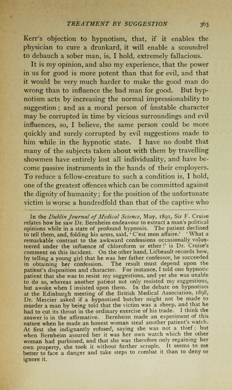 Kerr's objection to hypnotism, that, if it enables the physician to cure a drunkard, it will enable a scoundrel to debauch a sober man, is, I hold, extremely fallacious. It is my opinion, and also my experience, that the power in us for good is more potent than that for evil, and that it would be very much harder to make the good man do wrong than to influence the bad man for good. But hyp- notism acts by increasing the normal impressionability to suggestion ; and as a moral person of unstable character may be corrupted in time by vicious surroundings and evil influences, so, I believe, the same person could be more quickly and surely corrupted by evil suggestions made to him while in the hypnotic state. I have no doubt that many of the subjects taken about with them by travelling showmen have entirely lost all individuality, and have be- come passive instruments in the hands of their employers. To reduce a fellow-creature to such a condition is, I hold, one of the greatest offences which can be committed against the dignity of humanity; for the position of the unfortunate victim is worse a hundredfold than that of the captive who In the Dublin Journal of Medical Science, May, 1891, Sir F. Cruise relates how he saw Dr. Bernheim endeavour to extract a man's political opinions while in a state of profound hypnosis. The patient declined to tell them, and, folding his arms, said,' C'est mon affaire.' 'What a remarkable contrast to the awkward confessions occasionally volun- teered under the influence of chloroform or ether !' is Dr. Cruise's comment on this incident. On the other hand, Liebeault records how, by telling a young girl that he was her father confessor, he succeeded in obtaining her confession. The result must depend upon the patient's disposition and character. For instance, I told one hypnotic patient that she was to resist my suggestions, and yet she was unable to do so, whereas another patient not only resisted my suggestions, but awoke when I insisted upon them. In the debate on hypnotism at the Edinburgh meeting of the British Medical Association, 1898, Dr. Mercier asked if a hypnotized butcher might not be made to murder a man by being told that the victim was a sheep, and that he had to cut its throat in the ordinary exercise of his trade. I think the answer is in the affirmative. Bernheim made an experiment of this nature when he made an honest woman steal another patient's watch. At first she indignantly refused, saying she was not a thief; but when Bernheim assured her it was her own watch which the other woman had purloined, and that she was therefore only regaining her own property, she took it without further scruple. It seems to me better to face a danger and take steps to combat it than to deny or ignore it.