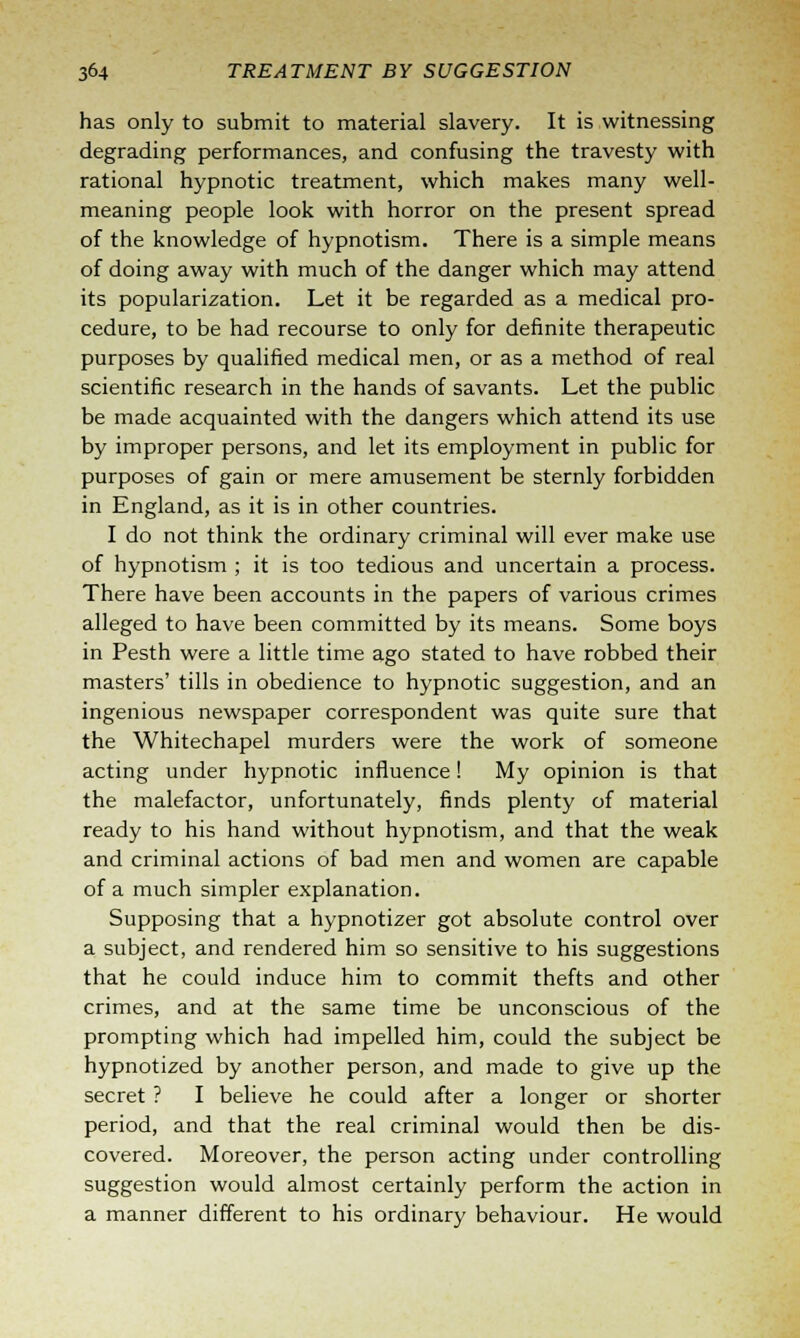 has only to submit to material slavery. It is witnessing degrading performances, and confusing the travesty with rational hypnotic treatment, which makes many well- meaning people look with horror on the present spread of the knowledge of hypnotism. There is a simple means of doing away with much of the danger which may attend its popularization. Let it be regarded as a medical pro- cedure, to be had recourse to only for definite therapeutic purposes by qualified medical men, or as a method of real scientific research in the hands of savants. Let the public be made acquainted with the dangers which attend its use by improper persons, and let its employment in public for purposes of gain or mere amusement be sternly forbidden in England, as it is in other countries. I do not think the ordinary criminal will ever make use of hypnotism ; it is too tedious and uncertain a process. There have been accounts in the papers of various crimes alleged to have been committed by its means. Some boys in Pesth were a little time ago stated to have robbed their masters' tills in obedience to hypnotic suggestion, and an ingenious newspaper correspondent was quite sure that the Whitechapel murders were the work of someone acting under hypnotic influence! My opinion is that the malefactor, unfortunately, finds plenty of material ready to his hand without hypnotism, and that the weak and criminal actions of bad men and women are capable of a much simpler explanation. Supposing that a hypnotizer got absolute control over a subject, and rendered him so sensitive to his suggestions that he could induce him to commit thefts and other crimes, and at the same time be unconscious of the prompting which had impelled him, could the subject be hypnotized by another person, and made to give up the secret ? I believe he could after a longer or shorter period, and that the real criminal would then be dis- covered. Moreover, the person acting under controlling suggestion would almost certainly perform the action in a manner different to his ordinary behaviour. He would