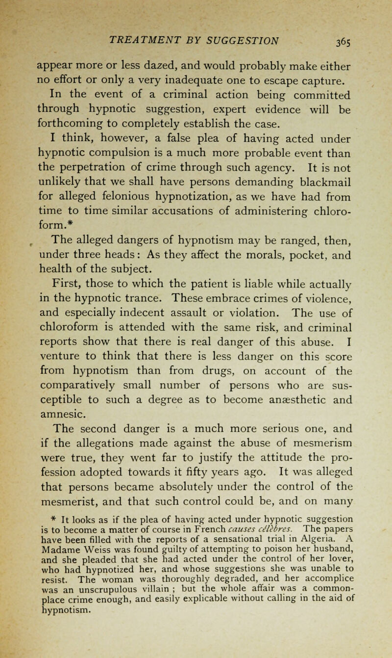 appear more or less dazed, and would probably make either no effort or only a very inadequate one to escape capture. In the event of a criminal action being committed through hypnotic suggestion, expert evidence will be forthcoming to completely establish the case. I think, however, a false plea of having acted under hypnotic compulsion is a much more probable event than the perpetration of crime through such agency. It is not unlikely that we shall have persons demanding blackmail for alleged felonious hypnotization, as we have had from time to time similar accusations of administering chloro- form.* The alleged dangers of hypnotism may be ranged, then, under three heads: As they affect the morals, pocket, and health of the subject. First, those to which the patient is liable while actually in the hypnotic trance. These embrace crimes of violence, and especially indecent assault or violation. The use of chloroform is attended with the same risk, and criminal reports show that there is real danger of this abuse. I venture to think that there is less danger on this score from hypnotism than from drugs, on account of the comparatively small number of persons who are sus- ceptible to such a degree as to become anaesthetic and amnesic. The second danger is a much more serious one, and if the allegations made against the abuse of mesmerism were true, they went far to justify the attitude the pro- fession adopted towards it fifty years ago. It was alleged that persons became absolutely under the control of the mesmerist, and that such control could be, and on many * It looks as if the plea of having acted under hypnotic suggestion is to become a matter of course in French causes cttibres. The papers have been filled with the reports of a sensational trial in Algeria. A Madame Weiss was found guilty of attempting to poison her husband, and she pleaded that she had acted under the control of her lover, who had hypnotized her, and whose suggestions she was unable to resist. The woman was thoroughly degraded, and her accomplice was an unscrupulous villain ; but the whole affair was a common- place crime enough, and easily explicable without calling in the aid of hypnotism.