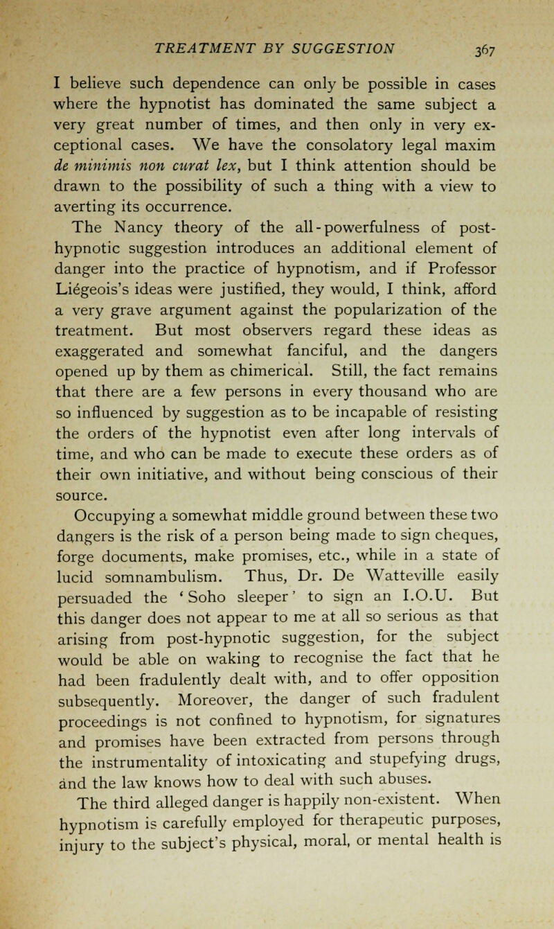 I believe such dependence can only be possible in cases where the hypnotist has dominated the same subject a very great number of times, and then only in very ex- ceptional cases. We have the consolatory legal maxim de minimis non curat lex, but I think attention should be drawn to the possibility of such a thing with a view to averting its occurrence. The Nancy theory of the all - powerfulness of post- hypnotic suggestion introduces an additional element of danger into the practice of hypnotism, and if Professor Liegeois's ideas were justified, they would, I think, afford a very grave argument against the popularization of the treatment. But most observers regard these ideas as exaggerated and somewhat fanciful, and the dangers opened up by them as chimerical. Still, the fact remains that there are a few persons in every thousand who are so influenced by suggestion as to be incapable of resisting the orders of the hypnotist even after long intervals of time, and who can be made to execute these orders as of their own initiative, and without being conscious of their source. Occupying a somewhat middle ground between these two dangers is the risk of a person being made to sign cheques, forge documents, make promises, etc., while in a state of lucid somnambulism. Thus, Dr. De Watteville easily persuaded the ' Soho sleeper' to sign an I.O.U. But this danger does not appear to me at all so serious as that arising from post-hypnotic suggestion, for the subject would be able on waking to recognise the fact that he had been fradulently dealt with, and to offer opposition subsequently. Moreover, the danger of such fradulent proceedings is not confined to hypnotism, for signatures and promises have been extracted from persons through the instrumentality of intoxicating and stupefying drugs, and the law knows how to deal with such abuses. The third alleged danger is happily non-existent. When hypnotism is carefully employed for therapeutic purposes, injury to the subject's physical, moral, or mental health is