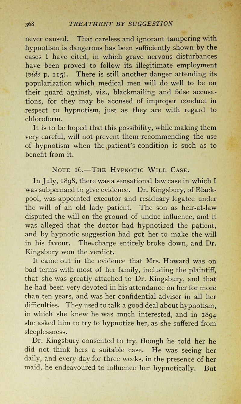 never caused. That careless and ignorant tampering with hypnotism is dangerous has been sufficiently shown by the cases I have cited, in which grave nervous disturbances have been proved to follow its illegitimate employment (vide p. 115). There is still another danger attending its popularization which medical men will do well to be on their guard against, viz., blackmailing and false accusa- tions, for they may be accused of improper conduct in respect to hypnotism, just as they are with regard to chloroform. It is to be hoped that this possibility, while making them very careful, will not prevent them recommending the use of hypnotism when the patient's condition is such as to benefit from it. Note 16.—The Hypnotic Will Case. In July, 1898, there was a sensational law case in which I was subpoenaed to give evidence. Dr. Kingsbury, of Black- pool, was appointed executor and residuary legatee under the will of an old lady patient. The son as heir-at-law disputed the will on the ground of undue influence, and it was alleged that the doctor had hypnotized the patient, and by hypnotic suggestion had got her to make the will in his favour. The-charge entirely broke down, and Dr. Kingsbury won the verdict. It came out in the evidence that Mrs. Howard was on bad terms with most of her family, including the plaintiff, that she was greatly attached to Dr. Kingsbury, and that he had been very devoted in his attendance on her for more than ten years, and was her confidential adviser in all her difficulties. They used to talk a good deal about hypnotism, in which she knew he was much interested, and in 1894 she asked him to try to hypnotize her, as she suffered from sleeplessness. Dr. Kingsbury consented to try, though he told her he did not think hers a suitable case. He was seeing her daily, and every day for three weeks, in the presence of her maid, he endeavoured to influence her hypnotically. But