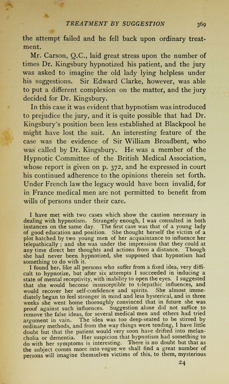 the attempt failed and he fell back upon ordinary treat- ment. Mr. Carson, Q.C., laid great stress upon the number of times Dr. Kingsbury hypnotized his patient, and the jury was asked to imagine the old lady lying helpless under his suggestions. Sir Edward Clarke, however, was able to put a different complexion on the matter, and the jury decided for Dr. Kingsbury. In this case it was evident that hypnotism was introduced to prejudice the jury, and it is quite possible that had Dr. Kingsbury's position been less established at Blackpool he might have lost the suit. An interesting feature of the case was the evidence of Sir William Broadbent, who was called by Dr. Kingsbury. He was a member of the Hypnotic Committee of the British Medical Association, whose report is given on p. 372, and he expressed in court his continued adherence to the opinions therein set forth. Under French law the legacy would have been invalid, for in France medical men are not permitted to benefit from wills of persons under their care. I have met with two cases which show the caution necessary in dealing with hypnotism. Strangely enough, I was consulted in both instances on the same day. The first case was that of a young lady of good education and position. She thought herself the victim of a plot hatched by two young men of her acquaintance to influence her telepathically ; and she was under the impression that they could at any time direct her thoughts and actions from a distance. Though she had never been hypnotized, she supposed that hypnotism had something to do with it. I found her, like all persons who suffer from a fixed idea, very diffi- cult to hypnotize, but after six attempts I succeeded in inducing a state of mental receptivity, with inability to open the eyes. I suggested that she would become insusceptible to telepathic influences, and would recover her self-confidence and spirits. She almost imme- diately began to feel stronger in mind and less hysterical, and in three weeks she went home thoroughly convinced that in future she was proof against such influences. Suggestion alone did not suffice to remove the false ideas, for several medical men and others had tried argument in vain. The idea was too deep-seated to be stirred by ordinary methods, and from the way things were tending, I have little doubt but that the patient would very soon have drifted into melan- cholia or dementia. Her suspicion that hypnotism had something to do with her symptoms is interesting. There is no doubt but that as the subject comes more into vogue we shall find a great number of persons will imagine themselves victims of this, to them, mysterious 24