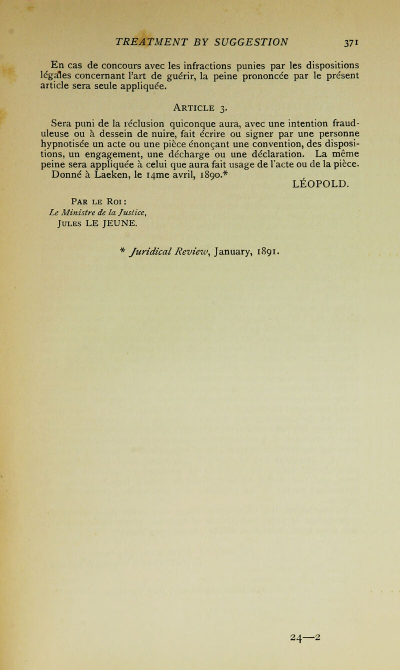 En cas de concours avec les infractions punies par les dispositions lcgales concernant l'art de gudrir, la peine prononcee par 1e present article sera seule applique'e. Article 3. Sera puni de la reclusion quiconque aura, avec une intention fraud- uleuse ou a dessein de nuire, fait ecrire ou signer par une personne hypnotised un acte ou une piece enoncant une convention, des disposi- tions, un engagement, une decharge ou une declaration. La meme peine sera applique'e a celui que aura fait usage de l'acte ou de la piece. Donne a Laeken, le i/rme avril, 1890.* LEOPOLD. Par le Roi : Le Ministre de la Justice, Jules LE JEUNE. * Juridical Review, January, 1891. 24—2