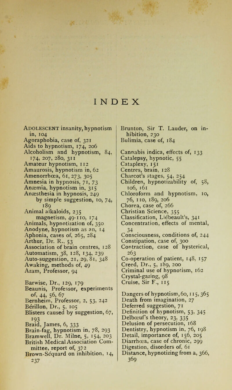 INDEX Adolescent insanity, hypnotism in, 104 Agoraphobia, case of, 321 Aids to hypnotism, 174, 206 Alcoholism and hypnotism, 84, 174, 207, 280, 311 Amateur hypnotism, 112 Amaurosis, hypnotism in, 62 Amenorrhcea, 61,273, 3°5 Amnesia in hypnosis, 71, 73 Anaemia, hypnotism in, 315 Anaesthesia in hypnosis, 249 by simple suggestion, 10, 74, 189 Animal alkaloids, 235 magnetism, 49-110, 174 Animals, hypnotization of, 350 Anodyne, hypnotism as an, 14 Aphonia, cases of, 265, 284 Arthur, Dr. R., 53 Association of brain centres, 128 Automatism, 38, 128, 134, 239 Auto-suggestion, 21, 29, 81, 348 Awaking, methods of, 49 Azam, Professor, 94 Barwise, Dr., 129, 179 Beaunis, Professor, experiments of, 44, 56, 67 Bernheim, Professor, 2, 53, 242 Berillon, Dr., 5, 105 Blisters caused by suggestion, 67, 193 Braid, James, 6, 333 Brain-fag, hypnotism in, 78, 293 Bramwell, Dr. Milne, 5, 154, 203 British Medical Association Com- mittee, report of, 372 Brown-Sequard on inhibition, 14, 237 Brunton, Sir T. Lauder, on in- hibition, 230 Bulimia, case of, 184 Cannabis indica, effects of, 133 Catalepsy, hypnotic, 55 Cataplexy, 151 Centres, brain, 128 Charcot's stages, 54, 254 Children, hypnotizability of, 58, 106, 161 Chloroform and hypnotism, 10, 76, no, 189, 206 Chorea, case of, 266 Christian Science, 355 Classification, Liebeault's, 341 Concentration, effects of mental, 34 Consciousness, conditions of, 244 Constipation, case of, 300 Contraction, case of hysterical, 263 Co-operation of patient, 148, 157 Creed, Dr., 5, 189, 200 Criminal use of hypnotism, 162 Crystal-gazing, 98 Cruise, Sir F., 115 Dangers of hypnotism, 60,115, 365 Death from imagination, 27 Deferred suggestion, 71 Definition of hypnotism, 53, 345 Delbceuf's theory, 23, 335 Delusion of persecution, 168 Dentistry, hypnotism in, 76, 198 Detail, importance of, 156, 205 Diarrhcea, case of chronic, 299 Digestion, disorders of, 61 Distance, hypnotizing from a, 366, 369