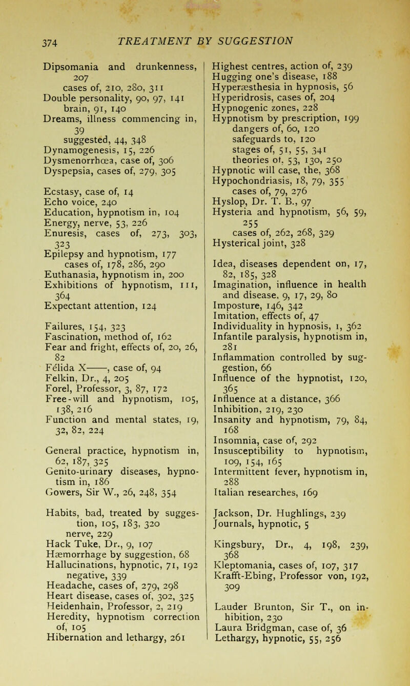 Dipsomania and drunkenness, 207 cases of, 210, 280, 311 Double personality, go, 97, 141 brain, gi, 140 Dreams, illness commencing in, 39 suggested, 44, 348 Dynamogenesis, 15, 226 Dysmenorrhcea, case of, 306 Dyspepsia, cases of, 279, 305 Ecstasy, case of, 14 Echo voice, 240 Education, hypnotism in, 104 Energy, nerve, 53, 226 Enuresis, cases of, 273, 303, 323 Epilepsy and hypnotism, 177 cases of, 178, 286, 290 Euthanasia, hypnotism in, 200 Exhibitions of hypnotism, ill, 364 Expectant attention, 124 Failures, 154, 323 Fascination, method of, 162 Fear and fright, effects of, 20, 26, 82 Felida X , case of, 94 Felkin, Dr., 4, 205 Forel, Professor, 3, 87, 172 Free-will and hypnotism, 105, 138, 216 Function and mental states, 19, 32, 82, 224 General practice, hypnotism in, 62, 187, 325 Genito-urinary diseases, hypno- tism in, 186 Gowers, Sir W., 26, 248, 354 Habits, bad, treated by sugges- tion, 105, 183, 320 nerve, 229 Hack Tuke, Dr., 9, 107 Haemorrhage by suggestion, 68 Hallucinations, hypnotic, 71, 192 negative, 339 Headache, cases of, 279, 298 Heart disease, cases of, 302, 325 Heidenhain, Professor, 2, 219 Heredity, hypnotism correction of, 105 Hibernation and lethargy, 261 Highest centres, action of, 239 Hugging one's disease, 188 Hyperesthesia in hypnosis, 56 Hyperidrosis, cases of, 204 Hypnogenic zones, 228 Hypnotism by prescription, 199 dangers of, 60, 120 safeguards to, 120 stages of, 51, 55, 341 theories ol. 53, 130, 250 Hypnotic will case, the, 368 Hypochondriasis, 18, 79, 355 cases of, 79, 276 Hyslop, Dr. T. B., 97 Hysteria and hypnotism, 56, 59, 255 cases of, 262, 268, 329 Hysterical joint, 328 Idea, diseases dependent on, 17, 82, 185, 328 Imagination, influence in health and disease, 9, 17, 29, 80 Imposture, 146, 342 Imitation, effects of, 47 Individuality in hypnosis, 1, 362 Infantile paralysis, hypnotism in, 281 Inflammation controlled by sug- gestion, 66 Influence of the hypnotist, 120, 365 Influence at a distance, 366 Inhibition, 219, 230 Insanity and hypnotism, 79, 84, 168 Insomnia, case of, 292 Insusceptibility to hypnotism, 109, 154, 165 Intermittent fever, hypnotism in, 288 Italian researches, 169 Jackson, Dr. Hughlings, 239 Journals, hypnotic, 5 Kingsbury, Dr., 4, 198, 239, 368 Kleptomania, cases of, 107, 317 Krafft-Ebing, Professor von, 192, 309 Lauder Brunton, Sir T., on in- hibition, 230 Laura Bridgman, case of, 36 Lethargy, hypnotic, 55, 256