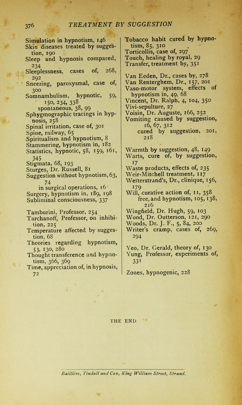 Simulation in hypnotism, 146 Skin diseases treated by sugges- tion, 190 Sleep and hypnosis compared, 234 Sleeplessness, cases of, 268, 292 Sneezing, paroxysmal, case of, 300 Somnambulism, hypnotic, 59, 150, 234, 338 spontaneous, 38, 99 Sphygmographic tracings in hyp- nosis, 258 Spinal irritation, case of, 301 Spine, railway, 65 Spiritualism and hypnotism, 8 Stammering, hypnotism in, 182 Statistics, hypnotic, 58, 159, 161, 345 Stigmata, 68, 193 Sturges, Dr. Russell, 81 Suggestion without hypnotism, 63, 74 in surgical operations, 16' Surgery, hypnotism in, 189, 198 Subliminal consciousness, 337 Tamburini, Professor, 254 Tarchanoff, Professor, on inhibi- tion, 225 Temperature affected by sugges- tion, 68 Theories regarding hypnotism, 53, 130, 280 Thought transference and hypno- tism, 366, 369 Time, appreciation of, in hypnosis, 72 Tobacco habit cured by hypno- tism, 85, 310 Torticollis, case of, 297 Touch, healing by royal, 29 Transfer, treatment by, 351 Van Eeden, Dr., cases by, 278 Van Renterghem, Dr., 157, 201 Vaso-motor system, effects of hypnotism in, 49, 68 Vincent, Dr. Ralph, 4, 104, 350 Vivi-sepulture, 27 Voisin, Dr. Auguste, 166, 252 Vomiting caused by suggestion, 16, 67, 312 cured by suggestion, 201, 218 Warmth by suggestion, 48, 149 Warts, cure of, by suggestion, 17 Waste products, effects of, 235 Weir-Mitchell treatment, 117 Wetterstrand's, Dr., clinique, 156, 179 Will, curative action of, 11, 358 free, and hypnotism, 105, 138, 216 Wingfield, Dr. Hugh, 59, 103 Wood, Dr. Outterson, 121, 290 Woods, Dr. J. F., 5, 84, 200 Writer's cramp, cases of, 269, 294 Yeo, Dr. Gerald, theory of, 130 Yung, Professor, experiments of, 33i Zones, hypnogenic, 228 THE END Bailliere, Tindall and Cox, King William Street, Strand.