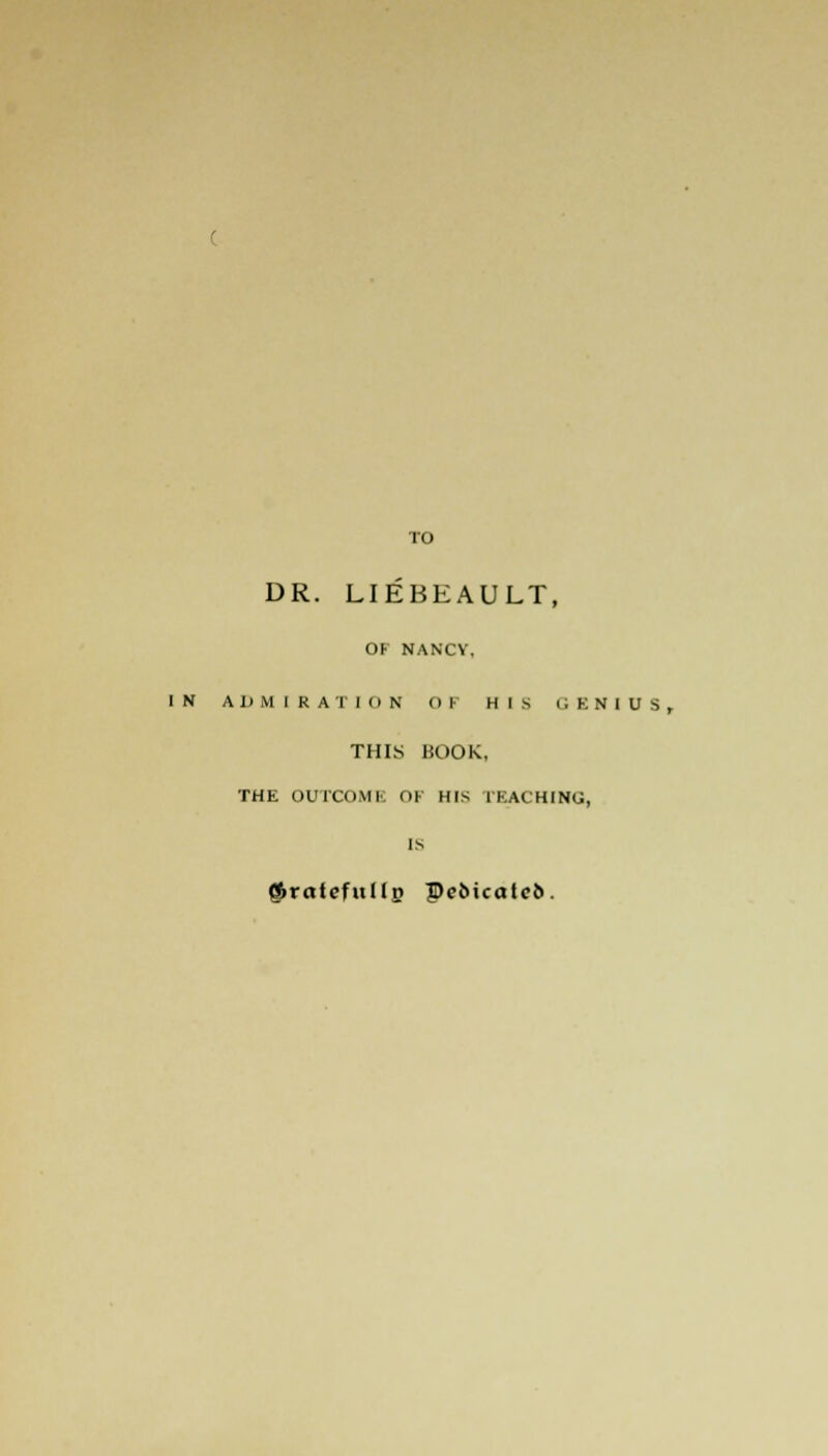 TO DR. LIEBEAULT, OF NANCV. IN A I) M I R A 1 I (i N Oh HIS GENIUS, THIS BOOK, THE OUTCOMI ni His rBACHING, $ratefullg Pe5icote6.