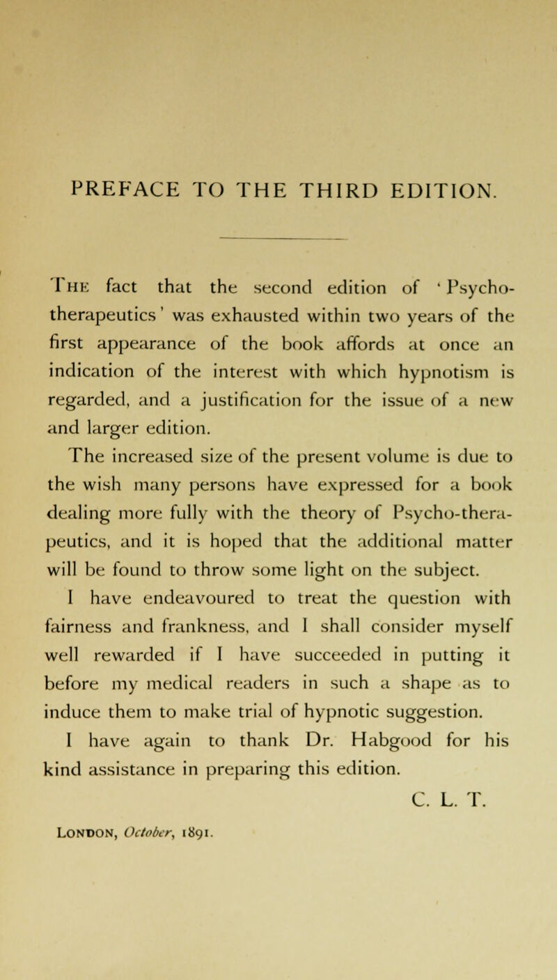 The fact that the second edition of ' Psycho- therapeutics' was exhausted within two years of the first appearance of the book affords at once an indication of the interest with which hypnotism is regarded, and a justification for the issue of a new and larger edition. The increased size of the present volume is due to the wish many persons have expressed for a bonk dealing more fully with the theory of Psycho-thera- peutics, and it is hoped that the additional matter will be found to throw some light on the subject. I have endeavoured to treat the question with fairness and frankness, and I shall consider myself well rewarded if I have succeeded in putting it before my medical readers in such a shape as to induce them to make trial of hypnotic suggestion. 1 have again to thank Dr. Habgood for his kind assistance in preparing this edition. C. L. T. LONDON, October, 1891.