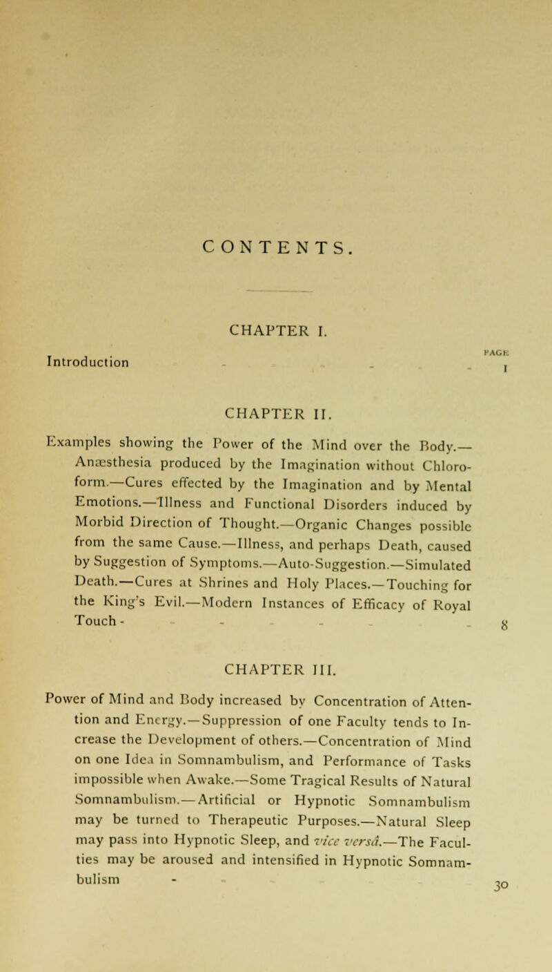 CONTENTS. Introduction CHAPTER I. CHAPTER II. I AG] I Examples showing the Power of the Mind over the Body.— Anaesthesia produced by the Imagination without Chloro- form.—Cures effected by the Imagination and by Mental Emotions.—Illness and Functional Disorders induced by Morbid Direction of Thought.—Organic Changes possible from the same Cause. —Illness, and perhaps Death, caused by Suggestion of Symptoms.—Auto-Suggestion.—Simulated Death.—Cures at Shrines and Holy Places.—Touching for the King's Evil.—Modern Instances of Efficacy of Royal Touch - - - CHAPTER III. Power of Mind and Body increased by Concentration of Atten- tion and Energy. —Suppression of one Faculty tends to In- crease the Development of others.—Concentration of Mind on one Idc.i in Somnambulism, and Performance of Tasks impossible when Awake.—Some Tragical Results of Natural Somnambulism. — Artificial or Hypnotic Somnambulism may be turned to Therapeutic Purposes.—Natural Sleep may pass into Hypnotic Sleep, and vice versa.—The Facul- ties may be aroused and intensified in Hypnotic Somnam- bulism 3°