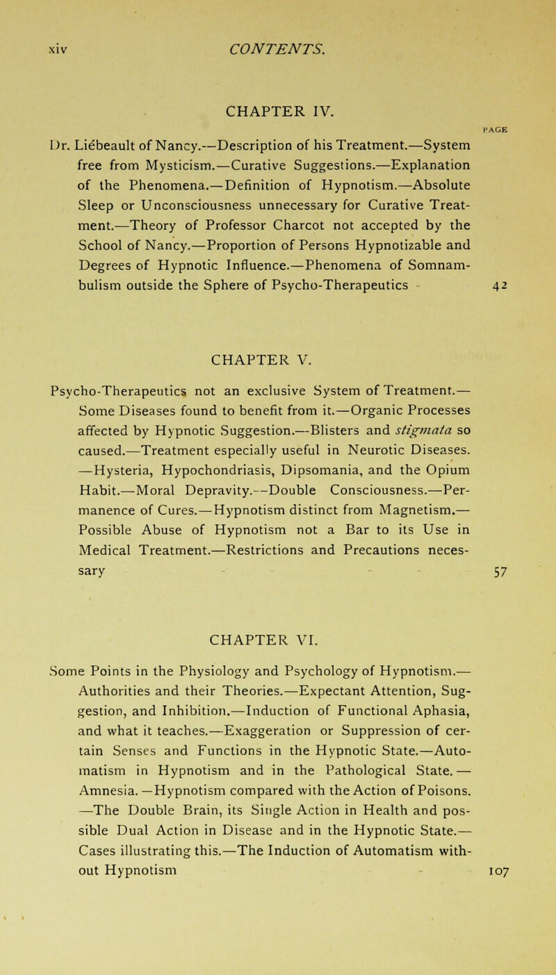 CHAPTER IV. Dr. Li^beault of Nancy.—Description of his Treatment.—System free from Mysticism.—Curative Suggestions.—Explanation of the Phenomena.— Definition of Hypnotism.—Absolute Sleep or Unconsciousness unnecessary for Curative Treat- ment.—Theory of Professor Charcot not accepted by the School of Nancy.—Proportion of Persons Hypnotizable anil Degrees of Hypnotic Influence.—Phenomena of Somnam- bulism outside the Sphere of Psycho-Therapeutics 42 CHAPTER V. Psycho-Therapeutics not an exclusive System of Treatment.— Some Diseases found to benefit from it.—Organic Processes affected by Hypnotic Suggestion.—Blisters and stigmata so caused.—Treatment especially useful in Neurotic Diseases. —Hysteria, Hypochondriasis, Dipsomania, and the Opium Habit.—Moral Depravity.—Double Consciousness.—Per- manence of Cures.—Hypnotism distinct from Magnetism.— Possible Abuse of Hypnotism not a Bar to its Use in Medical Treatment.—Restrictions and Precautions neces- sary 57 CHAPTER VI. Some Points in the Physiology and Psychology of Hypnotism.— Authorities and their Theories.—Expectant Attention, Sug- gestion, and Inhibition.—Induction of Functional Aphasia, and what it teaches.—Exaggeration or Suppression of cer- tain Senses and Functions in the Hypnotic State.—Auto- matism in Hypnotism and in the Pathological State.— Amnesia. —Hypnotism compared with the Action of Poisons. —The Double Brain, its Single Action in Health and pos- sible Dual Action in Disease and in the Hypnotic State.— Cases illustrating this.—The Induction of Automatism with- out Hypnotism 107