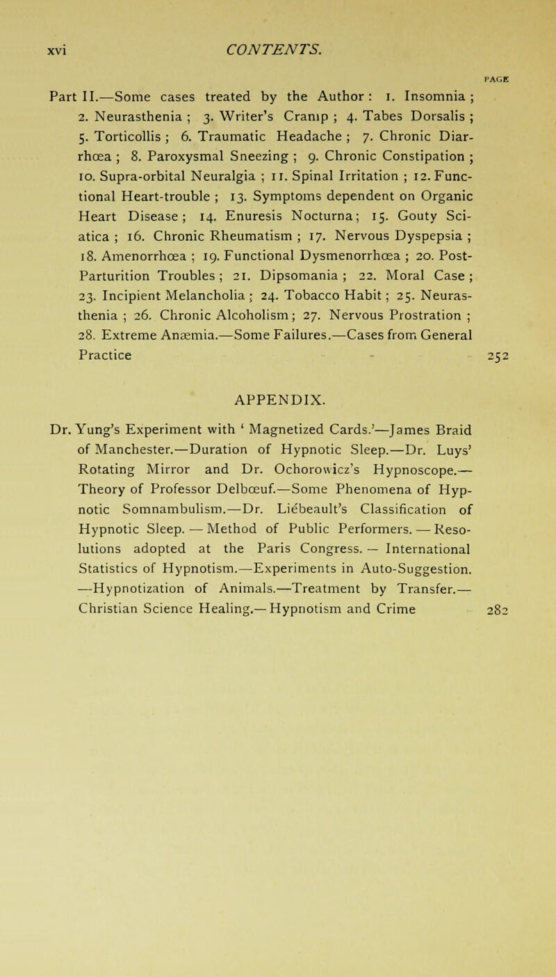 I'AGE Part II.—Some cases treated by the Author: I. Insomnia; 2. Neurasthenia ; 3. Writer's Cramp ; 4. Tabes Dorsalis ; 5. Torticollis ; 6. Traumatic Headache ; 7. Chronic Diar- rhoea ; 8. Paroxysmal Sneezing ; 9. Chronic Constipation ; 10. Supra-orbital Neuralgia ; II. Spinal Irritation ; 12. Func- tional Heart-trouble ; 13. Symptoms dependent on Organic Heart Disease; 14. Enuresis Nocturna; 15. Gouty Sci- atica ; 16. Chronic Rheumatism ; 17. Nervous Dyspepsia ; 18. Amenorrhcea ; 19. Functional Dysmenorrhcea ; 20. Post- Parturition Troubles ; 21. Dipsomania ; 22. Moral Case ; 23. Incipient Melancholia ; 24. Tobacco Habit; 25. Neuras- thenia ; 26. Chronic Alcoholism; 27. Nervous Prostration ; 28. Extreme Anaemia.—Some Failures.—Cases from General Practice 252 APPENDIX. Dr. Yung's Experiment with ' Magnetized Cards.'—James Braid of Manchester.—Duration of Hypnotic Sleep.—Dr. Luys' Rotating Mirror and Dr. Ochorowicz's Hypnoscope.— Theory of Professor Delbceuf.—Some Phenomena of Hyp- notic Somnambulism.—Dr. Liebeault's Classification of Hypnotic Sleep. — Method of Public Performers. — Reso- lutions adopted at the Paris Congress. — International Statistics of Hypnotism.—Experiments in Auto-Suggestion. —Hypnotization of Animals.—Treatment by Transfer.— Christian Science Healing.—Hypnotism and Crime 282