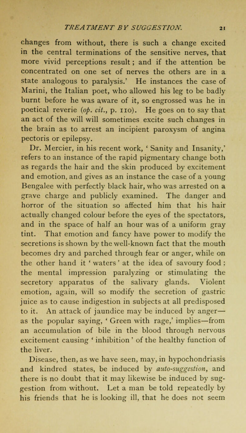 changes from without, there is such a change excited in the central terminations of the sensitive nerves, that more vivid perceptions result; and if the attention be concentrated on one set of nerves the others are in a state analogous to paralysis.' He instances the case of Marini, the Italian poet, who allowed his leg to be badly burnt before he was aware of it, so engrossed was he in poetical reverie (op. cit., p. no). He goes on to say that an act of the will will sometimes excite such changes in the brain as to arrest an incipient paroxysm of angina pectoris or epilepsy. Dr. Mercier, in his recent work, ' Sanity and Insanity,' refers to an instance of the rapid pigmentary change both as regards the hair and the skin produced by excitement and emotion, and gives as an instance the case of a young Bengalee with perfectly black hair, who was arrested on a grave charge and publicly examined. The danger and horror of the situation so affected him that his hair actually changed colour before the eyes of the spectators, and in the space of half an hour was of a uniform gray tint. That emotion and fancy have power to modify the secretions is shown by the well-known fact that the mouth becomes dry and parched through fear or anger, while on the other hand it ' waters' at the idea of savoury food : the mental impression paralyzing or stimulating the secretory apparatus of the salivary glands. Violent emotion, again, will so modify the secretion of gastric juice as to cause indigestion in subjects at all predisposed to it. An attack of jaundice may be induced by anger— as the popular saying, ' Green with rage,' implies—from an accumulation of bile in the blood through nervous excitement causing ' inhibition ' of the healthy function of the liver. Disease, then, as we have seen, may, in hypochondriasis and kindred states, be induced by auto-suggestion, and there is no doubt that it may likewise be induced by sug- gestion from without. Let a man be told repeatedly by his friends that he is looking ill, that he does not seem