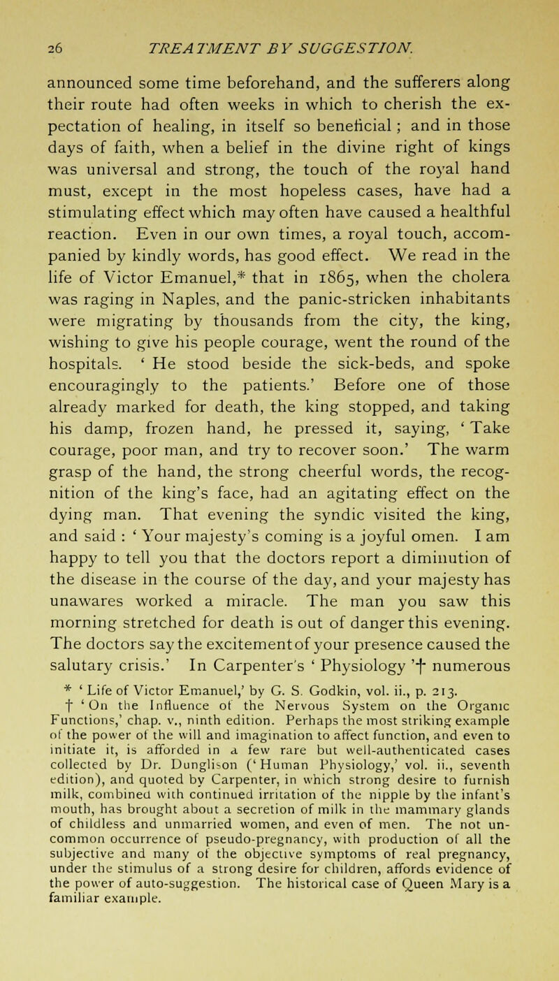 announced some time beforehand, and the sufferers along their route had often weeks in which to cherish the ex- pectation of healing, in itself so beneficial; and in those days of faith, when a belief in the divine right of kings was universal and strong, the touch of the royal hand must, except in the most hopeless cases, have had a stimulating effect which may often have caused a healthful reaction. Even in our own times, a royal touch, accom- panied by kindly words, has good effect. We read in the life of Victor Emanuel,* that in 1865, when the cholera was raging in Naples, and the panic-stricken inhabitants were migrating by thousands from the city, the king, wishing to give his people courage, went the round of the hospitals. ' He stood beside the sick-beds, and spoke encouragingly to the patients.' Before one of those already marked for death, the king stopped, and taking his damp, frozen hand, he pressed it, saying, ' Take courage, poor man, and try to recover soon.' The warm grasp of the hand, the strong cheerful words, the recog- nition of the king's face, had an agitating effect on the dying man. That evening the syndic visited the king, and said : ' Your majesty's coming is a joyful omen. I am happy to tell you that the doctors report a diminution of the disease in the course of the day, and your majesty has unawares worked a miracle. The man you saw this morning stretched for death is out of danger this evening. The doctors say the excitementof your presence caused the salutary crisis.' In Carpenter's ' Physiology '7 numerous * ' Life of Victor Emanuel,' by G. S. Godkin, vol. ii., p. 213. f 'On the Influence of the Nervous System on the Organic Functions,' chap, v., ninth edition. Perhaps the most striking example of the power of the will and imagination to affect function, and even to initiate it, is afforded in a few rare but well-authenticated cases collected by Dr. Dunglison (' Human Physiology,' vol. ii., seventh edition), and quoted by Carpenter, in which strong desire to furnish milk, combined with continued irritation of the nipple by the infant's mouth, has brought about a secretion of milk in the mammary glands of childless and unmarried women, and even of men. The not un- common occurrence of pseudo-pregnancy, with production of all the subjective and many of the objective symptoms of real pregnancy, under the stimulus of a strong desire for children, affords evidence of the power of auto-suggestion. The historical case of Queen Mary is a familiar example.