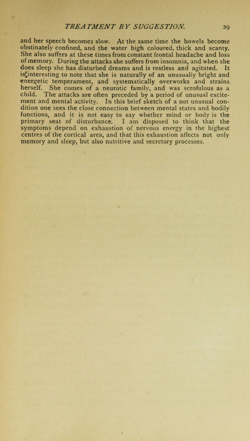 and her speech becomes slow. At the same time the bowels become obstinately confined, and the water high coloured, thick and scanty. She also suffers at these times from constant frontal headache and loss of memory. During the attacks she suffers from insomnia, and when she does sleep she has disturbed dreams and is restless and agitated. It isfinteresting to note that she is naturally of an unusually bright and energetic temperament, and systematically overworks and strains herself. She comes of a neurotic family, and was scrofulous as a child. The attacks are often preceded by a period of unusual excite- ment and mental activity. In this brief sketch of a not unusual con- dition one sees the close connection between mental states and bodily functions, and it is not easy to say whether mind or body is the primary seat of disturbance. I am disposed to think that the symptoms depend on exhaustion of nervous energy in the highest centres of the cortical area, and that this exhaustion affects not only memory and sleep, but also nutritive and secretory processes.