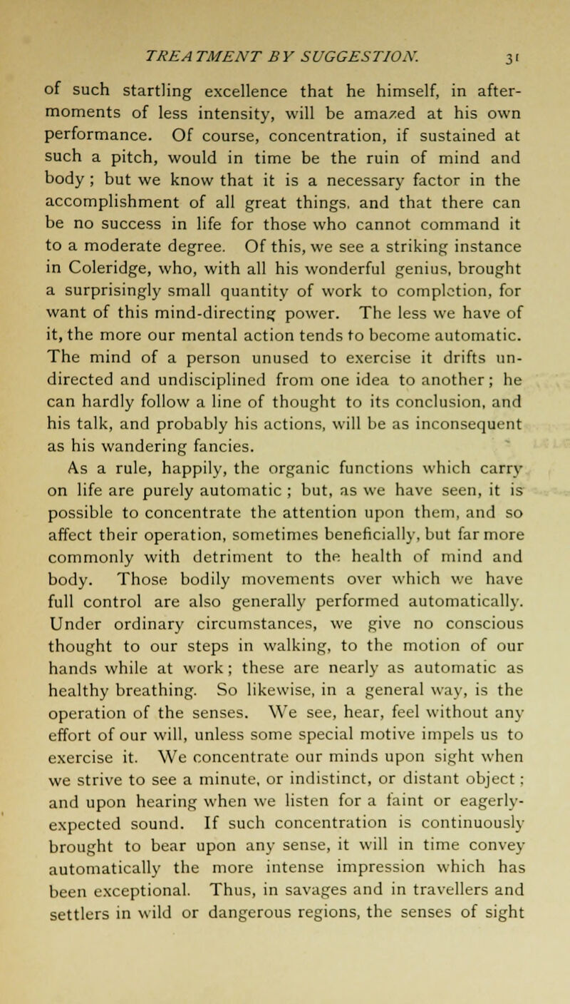 of such startling excellence that he himself, in after- moments of less intensity, will be amazed at his own performance. Of course, concentration, if sustained at such a pitch, would in time be the ruin of mind and body ; but we know that it is a necessary factor in the accomplishment of all great things, and that there can be no success in life for those who cannot command it to a moderate degree. Of this, we see a striking instance in Coleridge, who, with all his wonderful genius, brought a surprisingly small quantity of work to completion, for want of this mind-directing power. The less we have of it, the more our mental action tends to become automatic. The mind of a person unused to exercise it drifts un- directed and undisciplined from one idea to another; he can hardly follow a line of thought to its conclusion, and his talk, and probably his actions, will be as inconsequent as his wandering fancies. As a rule, happily, the organic functions which earn- on life are purely automatic ; but, as we have seen, it is possible to concentrate the attention upon them, and so affect their operation, sometimes beneficially, but far more commonly with detriment to the health of mind and body. Those bodily movements over which we have full control are also generally performed automatically. Under ordinary circumstances, we give no conscious thought to our steps in walking, to the motion of our hands while at work ; these are nearly as automatic as healthy breathing. So likewise, in a general way, is the operation of the senses. We see, hear, feel without any effort of our will, unless some special motive impels us to exercise it. We concentrate our minds upon sight when we strive to see a minute, or indistinct, or distant object; and upon hearing when we listen for a taint or eagerly- expected sound. If such concentration is continuously brought to bear upon any sense, it will in time convey automatically the more intense impression which has been exceptional. Thus, in savages and in travellers and settlers in wild or dangerous regions, the senses of sight