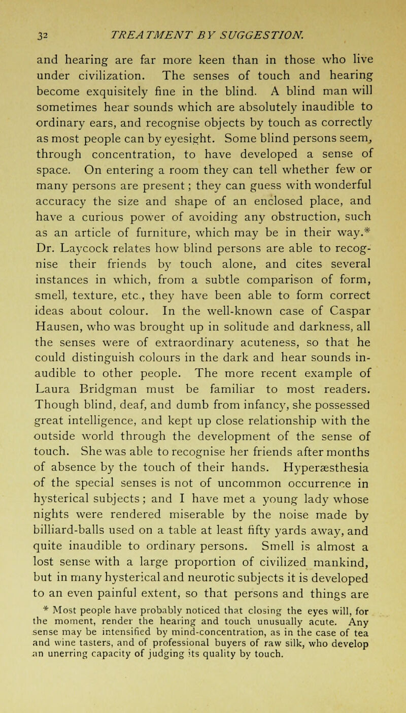 and hearing are far more keen than in those who live under civilization. The senses of touch and hearing become exquisitely fine in the blind. A blind man will sometimes hear sounds which are absolutely inaudible to ordinary ears, and recognise objects by touch as correctly as most people can by eyesight. Some blind persons seem, through concentration, to have developed a sense of space. On entering a room they can tell whether few or many persons are present; they can guess with wonderful accuracy the size and shape of an enclosed place, and have a curious power of avoiding any obstruction, such as an article of furniture, which may be in their way.* Dr. Laycock relates how blind persons are able to recog- nise their friends by touch alone, and cites several instances in which, from a subtle comparison of form, smell, texture, etc., they have been able to form correct ideas about colour. In the well-known case of Caspar Hausen, who was brought up in solitude and darkness, all the senses were of extraordinary acuteness, so that he could distinguish colours in the dark and hear sounds in- audible to other people. The more recent example of Laura Bridgman must be familiar to most readers. Though blind, deaf, and dumb from infancy, she possessed great intelligence, and kept up close relationship with the outside world through the development of the sense of touch. She was able to recognise her friends after months of absence by the touch of their hands. Hyperesthesia of the special senses is not of uncommon occurrence in hysterical subjects; and I have met a young lady whose nights were rendered miserable by the noise made by billiard-balls used on a table at least fifty yards away, and quite inaudible to ordinary persons. Smell is almost a lost sense with a large proportion of civilized mankind, but in many hysterical and neurotic subjects it is developed to an even painful extent, so that persons and things are * Most people have probably noticed that closing the eyes will, for the moment, render the hearing and touch unusually acute. Any sense may be intensified by mind-concentration, as in the case of tea and wine tasters, and of professional buyers of raw silk, who develop an unerring capacity of judging its quality by touch.