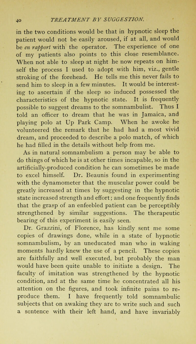 in the two conditions would be that in hypnotic sleep the patient would not be easily aroused, if at all, and would be en rapport with the operator. The experience of one of my patients also points to this close resemblance. When not able to sleep at night he now repeats on him- self the process I used to adopt with him, viz., gentle stroking of the forehead. He tells me this never fails to send him to sleep in a few minutes. It would be interest- ing to ascertain if the sleep so induced possessed the characteristics of the hypnotic state. It is frequently possible to suggest dreams to the somnambulist. Thus I told an officer to dream that he was in Jamaica, and playing polo at Up Park Camp. When he awoke he volunteered the remark that he had had a most vivid dream, and proceeded to describe a polo match, of which he had filled in the details without help from me. As in natural somnambulism a person may be able to do things of which he is at other times incapable, so in the artificially-produced condition he can sometimes be made to excel himself. Dr. Beaunis found in experimenting with the dynamometer that the muscular power could be greatly increased at times by suggesting in the hypnotic state increased strength and effort; and one frequently finds that the grasp of an enfeebled patient can be perceptibly strengthened by similar suggestions. The therapeutic bearing of this experiment is easily seen. Dr. Grazzini, of Florence, has kindly sent me some copies of drawings done, while in a state of hypnotic somnambulism, by an uneducated man who in waking moments hardly knew the use of a pencil. These copies are faithfully and well executed, but probably the man would have been quite unable to initiate a design. The faculty of imitation was strengthened by the hypnotic condition, and at the same time he concentrated all his attention on the figures, and took infinite pains to re- produce them. I have frequently told somnambulic subjects that on awaking they are to write such and such a sentence with their left hand, and have invariably