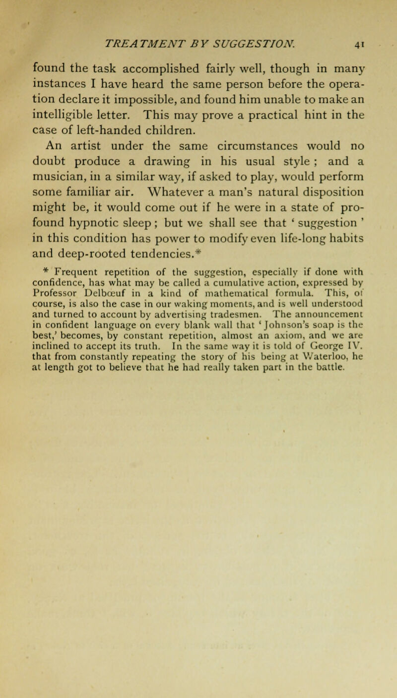 found the task accomplished fairly well, though in many instances I have heard the same person before the opera- tion declare it impossible, and found him unable to make an intelligible letter. This may prove a practical hint in the case of left-handed children. An artist under the same circumstances would no doubt produce a drawing in his usual style ; and a musician, in a similar way, if asked to play, would perform some familiar air. Whatever a man's natural disposition might be, it would come out if he were in a state of pro- found hypnotic sleep ; but we shall see that ' suggestion ' in this condition has power to modify even life-long habits and deep-rooted tendencies.* * Frequent repetition of the suggestion, especially if done with confidence, has what may be called a cumulative action, expressed by Professor Delboeuf in a kind of mathematical formula. This, of course, is also the case in our waking moments, and is well understood and turned to account by advertising tradesmen. The announcement in confident language on every blank wall that 'Johnson's soap is the best,' becomes, by constant repetition, almost an axiom, and we are inclined to accept its truth. In the same way it is told of George IV. that from constantly repeating the story of his being at Waterloo, he at length got to believe that he had really taken part in the battle.