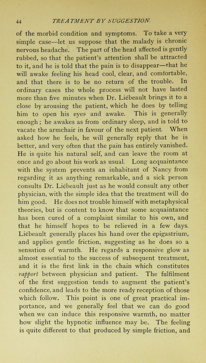 of the morbid condition and symptoms. To take a very simple case—let us suppose that the malady is chronic nervous headache. The part of the head affected is gently rubbed, so that the patient's attention shall be attracted to it, and he is told that the pain is to disappear—that he will awake feeling his head cool, clear, and comlortable, and that there is to be no return of the trouble. In ordinary cases the whole process will not have lasted more than five minutes when Dr. Liebeault brings it to a close by arousing the patient, which he does by telling him to open his eyes and awake. This is generally enough; he awakes as from ordinary sleep, and is told to vacate the armchair in favour of the next patient. When asked how he feels, he will generally reply that he is better, and very often that the pain has entirely vanished. He is quite his natural self, and can leave the room at once and go about his work as usual. Long acquaintance with the system prevents an inhabitant of Nancy from regarding it as anything remarkable, and a sick person consults Dr. Liebeault just as he would consult any other physician, with the simple idea that the treatment will do him good. He does not trouble himself with metaphysical theories, but is content to know that some acquaintance has been cured of a complaint similar to his own, and that he himself hopes to be relieved in a few days. Liebeault generally places his hand over the epigastrium, and applies gentle friction, suggesting as he does so a sensation of warmth. He regards a responsive glow as almost essential to the success of subsequent treatment, and it is the first link in the chain which constitutes rapport between physician and patient. The fulfilment of the first suggestion tends to augment the patient's confidence, and leads to the more ready reception of those which follow. This point is one of great practical im- portance, and we generally feel that we can do good when we can induce this responsive warmth, no matter how slight the hypnotic influence may be. The feeling is quite different to that produced by simple friction, and