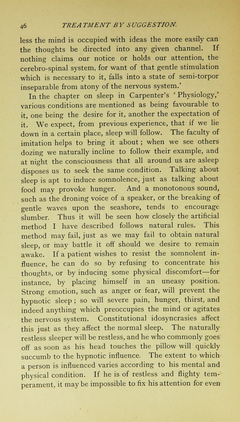 less the mind is occupied with ideas the more easily can the thoughts be directed into any given channel. If nothing claims our notice or holds our attention, the cerebro-spinal system, for want of that gentle stimulation which is necessary to it, falls into a state of semi-torpor inseparable from atony of the nervous system.' In the chapter on sleep in Carpenter's ' Physiology,' various conditions are mentioned as being favourable to it, one being the desire for it, another the expectation of it. We expect, from previous experience, that if we lie down in a certain place, sleep will follow. The faculty of imitation helps to bring it about; when we see others dozing we naturally incline to follow their example, and at night the consciousness that all around us are asleep disposes us to seek the same condition. Talking about sleep is apt to induce somnolence, just as talking about food may provoke hunger. And a monotonous sound, such as the droning voice of a speaker, or the breaking of gentle waves upon the seashore, tends to encourage slumber. Thus it will be seen how closely the artificial method I have described follows natural rules. This method may fail, just as we may fail to obtain natural sleep, or may battle it off should we desire to remain awake. If a patient wishes to resist the somnolent in- fluence, he can do so by refusing to concentrate his thoughts, or by inducing some physical discomfort—for instance, by placing himself in an uneasy position. Strong emotion, such as anger or fear, will prevent the hypnotic sleep ; so will severe pain, hunger, thirst, and indeed anything which preoccupies the mind or agitates the nervous system. Constitutional idosyncrasies affect this just as they affect the normal sleep. The naturally restless sleeper will be restless, and he who commonly goes off as soon as his head touches the pillow will quickly succumb to the hypnotic influence. The extent to which a person is influenced varies according to his mental and physical condition. If he is of restless and flighty tem- perament, it may be impossible to fix his attention for even