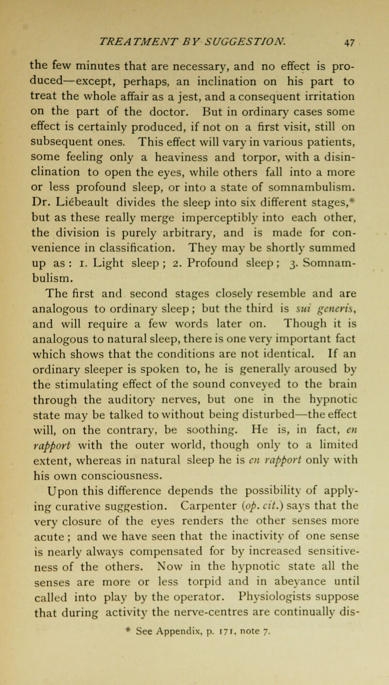 the few minutes that are necessary, and no effect is pro- duced—except, perhaps, an inclination on his part to treat the whole affair as a jest, and a consequent irritation on the part of the doctor. But in ordinary cases some effect is certainly produced, if not on a first visit, still on subsequent ones. This effect will vary in various patients, some feeling only a heaviness and torpor, with a disin- clination to open the eyes, while others fall into a more or less profound sleep, or into a state of somnambulism. Dr. Liebeault divides the sleep into six different stages,* but as these really merge imperceptibly into each other, the division is purely arbitrary, and is made for con- venience in classification. They may be shortly summed up as: i. Light sleep; 2. Profound sleep; 3. Somnam- bulism. The first and second stages closely resemble and are analogous to ordinary sleep; but the third is sui generis, and will require a few words later on. Though it is analogous to natural sleep, there is one very important fact which shows that the conditions are not identical. If an ordinary sleeper is spoken to, he is generally aroused by the stimulating effect of the sound conveyed to the brain through the auditory nerves, but one in the hypnotic state may be talked to without being disturbed—the effect will, on the contrary, be soothing. He is, in fact, en rapport with the outer world, though only to a limited extent, whereas in natural sleep he is en rapport only with his own consciousness. Upon this difference depends the possibility of apply- ing curative suggestion. Carpenter (op. cit.) says that the very closure of the eyes renders the other senses more acute ; and we have seen that the inactivity of one sense is nearly always compensated for by increased sensitive- ness of the others. Now in the hypnotic state all the senses are more or less torpid and in abeyance until called into play by the operator. Physiologists suppose that during activity the nerve-centres are continually dis- * See Appendix, p. 171. note 7.