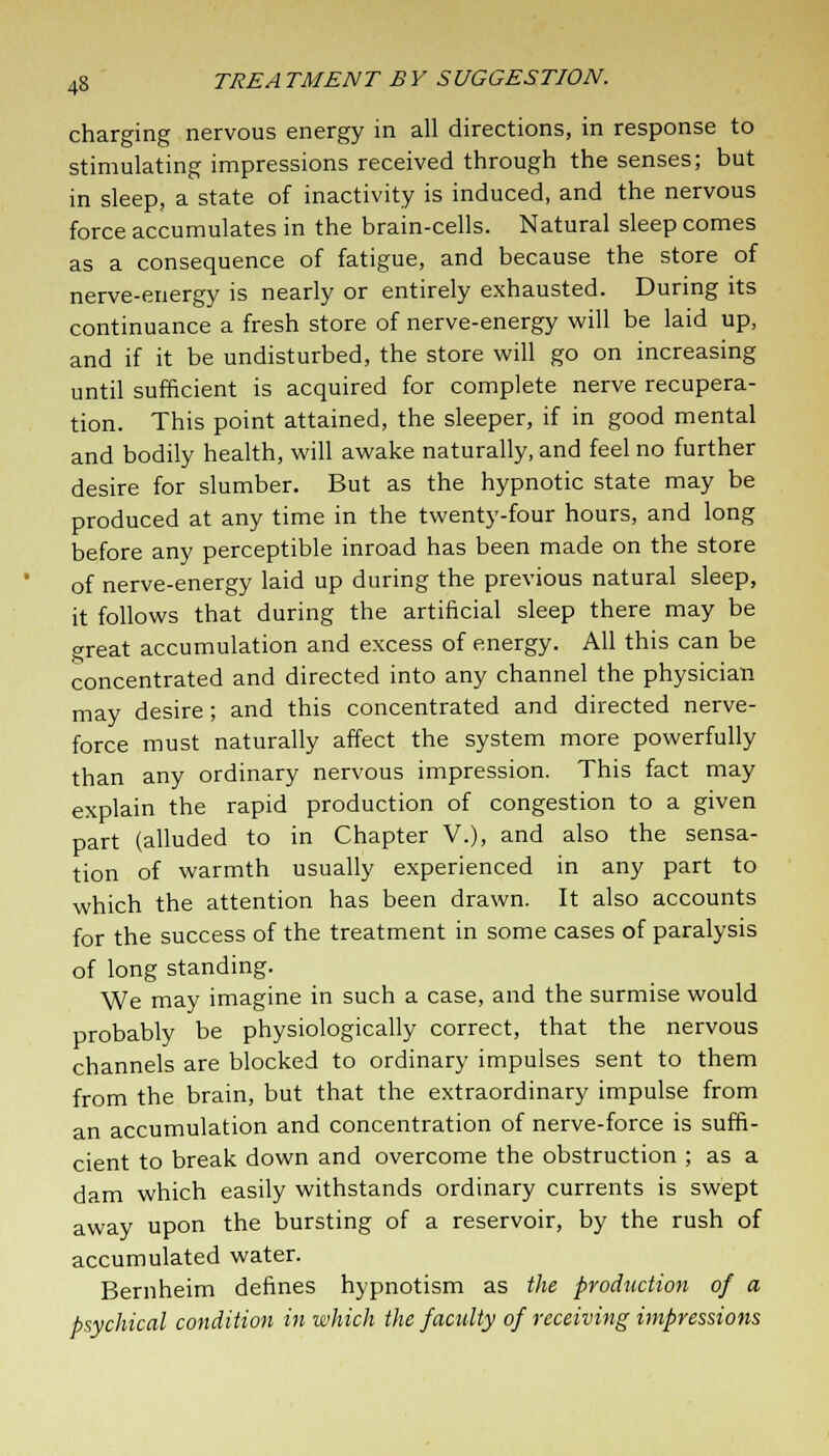 charging nervous energy in all directions, in response to stimulating impressions received through the senses; but in sleep, a state of inactivity is induced, and the nervous force accumulates in the brain-cells. Natural sleep comes as a consequence of fatigue, and because the store of nerve-energy is nearly or entirely exhausted. During its continuance a fresh store of nerve-energy will be laid up, and if it be undisturbed, the store will go on increasing until sufficient is acquired for complete nerve recupera- tion. This point attained, the sleeper, if in good mental and bodily health, will awake naturally, and feel no further desire for slumber. But as the hypnotic state may be produced at any time in the twenty-four hours, and long before any perceptible inroad has been made on the store of nerve-energy laid up during the previous natural sleep, it follows that during the artificial sleep there may be great accumulation and excess of energy. All this can be concentrated and directed into any channel the physician may desire; and this concentrated and directed nerve- force must naturally affect the system more powerfully than any ordinary nervous impression. This fact may explain the rapid production of congestion to a given part (alluded to in Chapter V.), and also the sensa- tion of warmth usually experienced in any part to which the attention has been drawn. It also accounts for the success of the treatment in some cases of paralysis of long standing. We may imagine in such a case, and the surmise would probably be physiologically correct, that the nervous channels are blocked to ordinary impulses sent to them from the brain, but that the extraordinary impulse from an accumulation and concentration of nerve-force is suffi- cient to break down and overcome the obstruction ; as a dam which easily withstands ordinary currents is swept away upon the bursting of a reservoir, by the rush of accumulated water. Bernheim defines hypnotism as the production of a psychical condition in which the faculty of receiving impressions