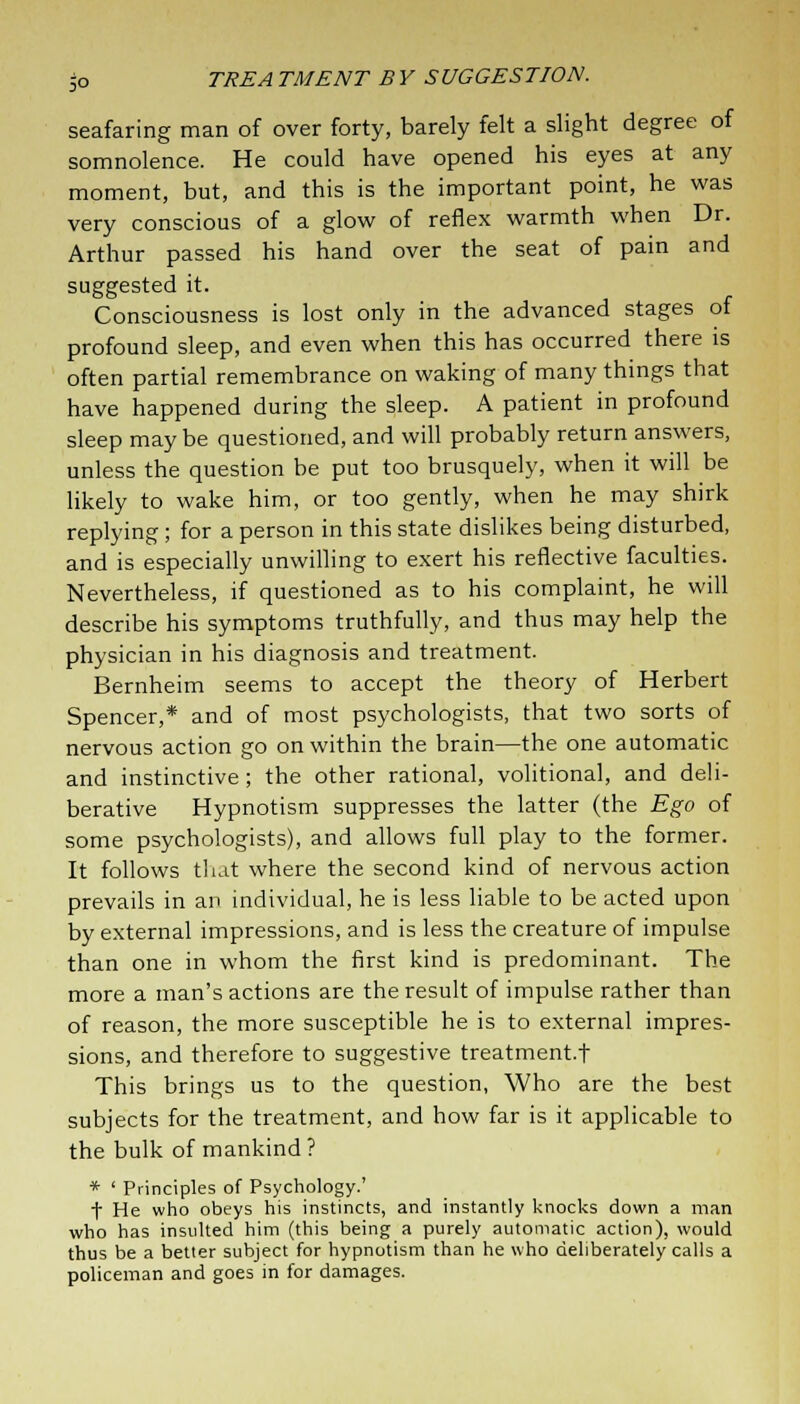 seafaring man of over forty, barely felt a slight degree of somnolence. He could have opened his eyes at any moment, but, and this is the important point, he was very conscious of a glow of reflex warmth when Dr. Arthur passed his hand over the seat of pain and suggested it. Consciousness is lost only in the advanced stages of profound sleep, and even when this has occurred there is often partial remembrance on waking of many things that have happened during the sleep. A patient in profound sleep may be questioned, and will probably return answers, unless the question be put too brusquely, when it will be likely to wake him, or too gently, when he may shirk replying ; for a person in this state dislikes being disturbed, and is especially unwilling to exert his reflective faculties. Nevertheless, if questioned as to his complaint, he will describe his symptoms truthfully, and thus may help the physician in his diagnosis and treatment. Bernheim seems to accept the theory of Herbert Spencer,* and of most psychologists, that two sorts of nervous action go on within the brain—the one automatic and instinctive; the other rational, volitional, and deli- berative Hypnotism suppresses the latter (the Ego of some psychologists), and allows full play to the former. It follows that where the second kind of nervous action prevails in an individual, he is less liable to be acted upon by external impressions, and is less the creature of impulse than one in whom the first kind is predominant. The more a man's actions are the result of impulse rather than of reason, the more susceptible he is to external impres- sions, and therefore to suggestive treatment.t This brings us to the question, Who are the best subjects for the treatment, and how far is it applicable to the bulk of mankind ? * ' Principles of Psychology.' f He who obeys his instincts, and instantly knocks down a man who has insulted him (this being a purely automatic action), would thus be a better subject for hypnotism than he who deliberately calls a policeman and goes in for damages.