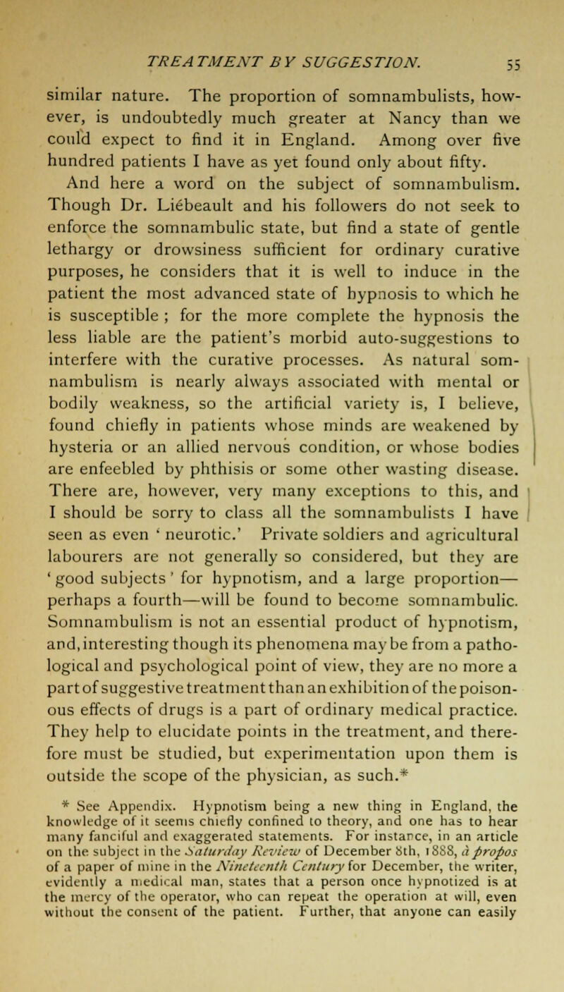 similar nature. The proportion of somnambulists, how- ever, is undoubtedly much greater at Nancy than we could expect to find it in England. Among over five hundred patients I have as yet found only about fifty. And here a word on the subject of somnambulism. Though Dr. Liebeault and his followers do not seek to enforce the somnambulic state, but find a state of gentle lethargy or drowsiness sufficient for ordinary curative purposes, he considers that it is well to induce in the patient the most advanced state of hypnosis to which he is susceptible ; for the more complete the hypnosis the less liable are the patient's morbid auto-suggestions to interfere with the curative processes. As natural som- nambulism is nearly always associated with mental or bodily weakness, so the artificial variety is, I believe, found chiefly in patients whose minds are weakened by hysteria or an allied nervous condition, or whose bodies are enfeebled by phthisis or some other wasting disease. There are, however, very many exceptions to this, and I should be sorry to class all the somnambulists I have seen as even ' neurotic.' Private soldiers and agricultural labourers are not generally so considered, but they are ' good subjects' for hypnotism, and a large proportion— perhaps a fourth—will be found to become somnambulic. Somnambulism is not an essential product of hypnotism, and, interesting though its phenomena may be from a patho- logical and psychological point of view, they are no more a part of suggestive treatment than an exhibition of the poison- ous effects of drugs is a part of ordinary medical practice. They help to elucidate points in the treatment, and there- fore must be studied, but experimentation upon them is outside the scope of the physician, as such.* * See Appendix. Hypnotism being a new thing in England, the knowledge of it seems chiefly confined to theory, and one has to hear many fanciful and exaggerated statements. For instance, in an article on the subject in the Saturday Review of December Sth, 18S8, apropos of a paper of mine in the Nineteenth Century for December, the writer, evidently a medical man, states that a person once hypnotized is at the mercy of the operator, who can repeat the operation at will, even without the consent of the patient. Further, that anyone can easily