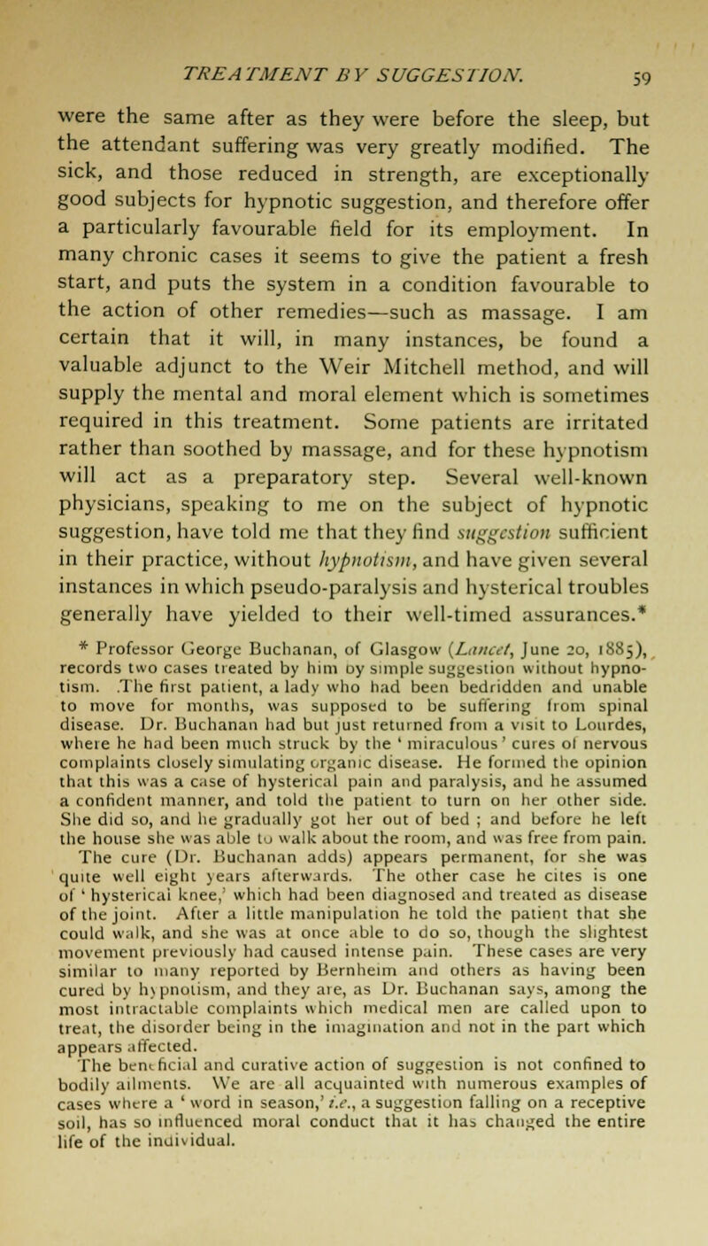 were the same after as they were before the sleep, but the attendant suffering was very greatly modified. The sick, and those reduced in strength, are exceptionally good subjects for hypnotic suggestion, and therefore offer a particularly favourable field for its employment. In many chronic cases it seems to give the patient a fresh start, and puts the system in a condition favourable to the action of other remedies—such as massage. I am certain that it will, in many instances, be found a valuable adjunct to the Weir Mitchell method, and will supply the mental and moral element which is sometimes required in this treatment. Some patients are irritated rather than soothed by massage, and for these hypnotism will act as a preparatory step. Several well-known physicians, speaking to me on the subject of hypnotic suggestion, have told me that they find suggestion sufficient in their practice, without hypnotism, and have given several instances in which pseudo-paralysis and hysterical troubles generally have yielded to their well-timed assurances.* * Professor George Buchanan, of Glasgow {Lancet, June 20, 18S5), records two cases treated by him oy simple suggestion without hypno- tism. .The first patient, a lady who had been bedridden and unable to move for months, was supposed to be suffering from spinal disease. Dr. Buchanan had but just returned from a visit to Lourdes, where he had been much struck by the ' miraculous' cures ol nervous complaints closely simulating organic disease. He formed the opinion that this was a case of hysterical pain and paralysis, and he assumed a confident manner, and told the patient to turn on her other side. She did so, and he gradually got her out of bed ; and before he left the house she was able to walk about the room, and was free from pain. The cure (Dr. Buchanan adds) appears permanent, for she was quite well eight years afterwards. The other case he cites is one of ' hysterical knee,' which had been diagnosed and treated as disease of the joint. After a little manipulation he told the patient that she could walk, and she was at once able to do so, though the slightest movement previously had caused intense pain. These cases are very similar to many reported by Bernheim and others as having been cured by h\ pnolism, and they are, as Dr. Buchanan says, among the most intractable complaints which medical men are called upon to treat, the disorder being in the imagination and not in the part which appears affected. The benthci.il and curative action of suggestion is not confined to bodily ailments. We are all acquainted with numerous examples of cases where a ' word in season,' i.e., a suggestion falling on a receptive soil, has so influenced moral conduct that it has changed the entire life of the inuiwdual.