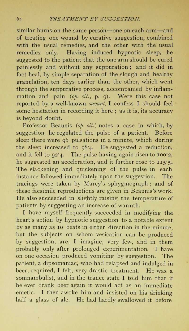 similar burns on the same person—one on each arm—and of treating one wound by curative suggestion, combined with the usual remedies, and the other with the usual remedies only. Having induced hypnotic sleep, he suggested to the patient that the one arm should be cured painlessly and without any suppuration ; and it did in fact heal, by simple separation of the slough and healthy granulation, ten days earlier than the other, which went through the suppurative process, accompanied by inflam- mation and pain {op. cit., p. 9). Were this case not reported by a well-known savant, I confess I should feel some hesitation in recording it here ; as it is, its accuracy is beyond doubt. Professor Beaunis {op. cit.) notes a case in which, by suggestion, he regulated the pulse of a patient. Before sleep there were 96 pulsations in a minute, which during the sleep increased to 984. He suggested a reduction, and it fell to 92*4. The pulse having again risen to 100*2, he suggested an acceleration, and it further rose to H5'5. The slackening and quickening of the pulse in each instance followed immediately upon the suggestion. The tracings were taken by Marcy's sphygmograph ; and of these facsimile reproductions are given in Beaunis's work. He also succeeded in slightly raising the temperature of patients by suggesting an increase of warmth. I have myself frequently succeeded in modifying the heart's action by hypnotic suggestion to a notable extent by as many as 10 beats in either direction in the minute, but the subjects on whom vesication can be produced by suggestion, are, I imagine, very few, and in them probably only after prolonged experimentation. I have on one occasion produced vomiting by suggestion. The patient, a dipsomaniac, who had relapsed and indulged in beer, required, I felt, very drastic treatment. He was a somnambulist, and in the trance state I told him that if he ever drank beer again it would act as an immediate emetic. I then awoke him and insisted on his drinking half a glass of ale. He had hardly swallowed it before