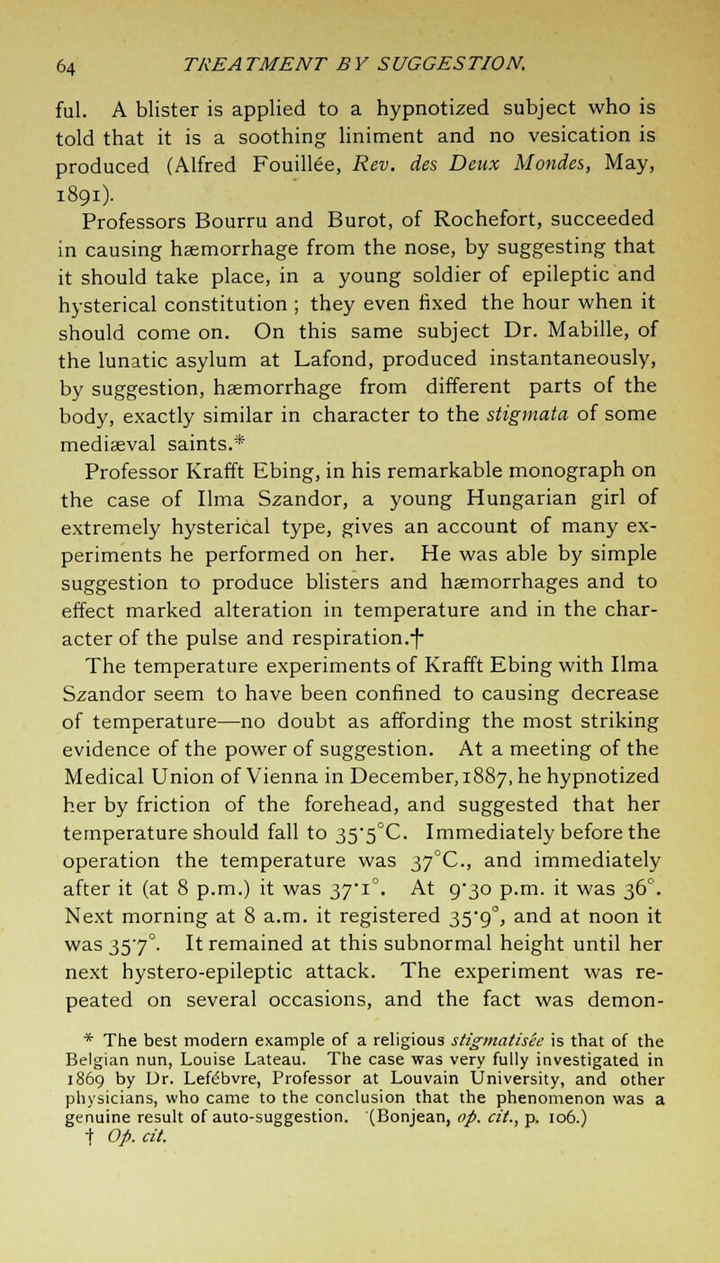 ful. A blister is applied to a hypnotized subject who is told that it is a soothing liniment and no vesication is produced (Alfred Fouillee, Rev. des Deux Monies, May, 1891). Professors Bourru and Burot, of Rochefort, succeeded in causing haemorrhage from the nose, by suggesting that it should take place, in a young soldier of epileptic and hysterical constitution ; they even fixed the hour when it should come on. On this same subject Dr. Mabille, of the lunatic asylum at Lafond, produced instantaneously, by suggestion, haemorrhage from different parts of the body, exactly similar in character to the stigmata of some mediaeval saints.* Professor Krafft Ebing, in his remarkable monograph on the case of lima Szandor, a young Hungarian girl of extremely hysterical type, gives an account of many ex- periments he performed on her. He was able by simple suggestion to produce blisters and haemorrhages and to effect marked alteration in temperature and in the char- acter of the pulse and respiration.-f- The temperature experiments of Krafft Ebing with lima Szandor seem to have been confined to causing decrease of temperature—no doubt as affording the most striking evidence of the power of suggestion. At a meeting of the Medical Union of Vienna in December, 1887, he hypnotized her by friction of the forehead, and suggested that her temperature should fall to 35'5°C. Immediately before the operation the temperature was 37°C, and immediately after it (at 8 p.m.) it was 37*1°. At 9^30 p.m. it was 360. Next morning at 8 a.m. it registered 359°, and at noon it was 357°. It remained at this subnormal height until her next hystero-epileptic attack. The experiment was re- peated on several occasions, and the fact was demon- * The best modern example of a religious stigmatisee is that of the Belgian nun, Louise Lateau. The case was very fully investigated in 1869 by Dr. Lefdbvre, Professor at Louvain University, and other physicians, who came to the conclusion that the phenomenon was a genuine result of auto-suggestion. (Bonjean, op. cit., p. 106.) t Op. cit.