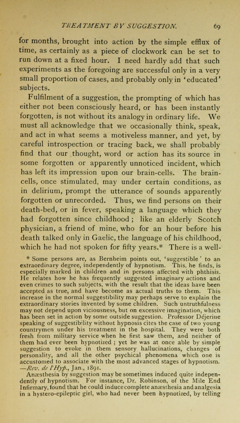 for months, brought into action by the simple efflux of time, as certainly as a piece of clockwork can be set to run down at a fixed hour. I need hardly add that such experiments as the foregoing are successful only in a very small proportion of cases, and probably only in 'educated' subjects. Fulfilment of a suggestion, the prompting of which has either not been consciously heard, or has been instantly forgotten, is not without its analogy in ordinary life. We must all acknowledge that we occasionally think, speak, and act in what seems a motiveless manner, and yet, by careful introspection or tracing back, we shall probably find that our thought, word or action has its source in some forgotten or apparently unnoticed incident, which has left its impression upon our brain-cells. The brain- cells, once stimulated, may under certain conditions, as in delirium, prompt the utterance of sounds apparently forgotten or unrecorded. Thus, we find persons on their death-bed, or in fever, speaking a language which they had forgotten since childhood ; like an elderly Scotch physician, a friend of mine, who for an hour before his death talked only in Gaelic, the language of his childhood, which he had not spoken for fifty years.* There is a well- * Some persons are, as Bernheim points out, 'suggestible' to an extraordinary degree, independently of hypnotism. This, he finds, is especially marked in children and in persons affected with phthisis. He relates how he has frequently suggested imaginary actions and even crimes to such subjects, with the result that the ideas have been accepted as true, and have become as actual truths to them. This increase in the normal suggestibility may perhaps serve to explain the extraordinary stories invented by some children. Such untruthfulness may not depend upon viciousness, but on excessive imagination, which has been set in action by some outside suggestion. Professor Dtfjerine speaking of suggestibility without hypnosis cites the case of two young countrymen under his treatment in the hospital. They were both fresh from military service when he first saw them, and neither of them had ever been hypnotized ; yet he was at once able by simple suggestion to evoke in them sensory hallucinations, changes of personality, and all the other psychical phenomena which one is accustomed to associate with the most advanced stages of hypnotism. —Rev. de FHyp., Jan., 1891. Anaesthesia by suggestion may be sometimes induced quite indepen- dently of hypnotism. For instance, Dr. Robinson, of the Mile End Infirmary, found that he could inducecomplete anaesthesia andanalgesia in a hystero-epileptic girl, who had never been hypnotized, by telling