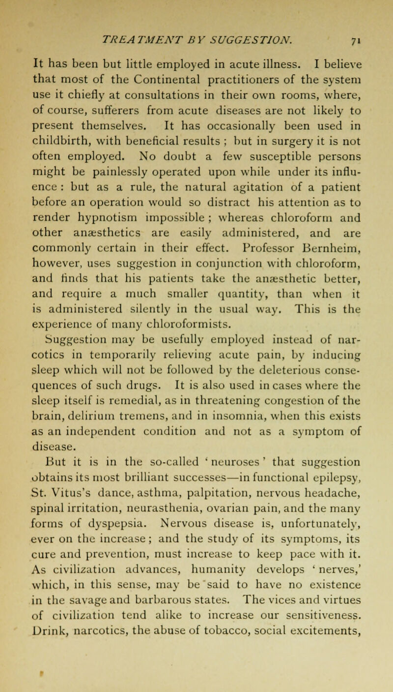 It has been but little employed in acute illness. I believe that most of the Continental practitioners of the system use it chiefly at consultations in their own rooms, where, of course, sufferers from acute diseases are not likely to present themselves. It has occasionally been used in childbirth, with beneficial results ; but in surgery it is not often employed. No doubt a few susceptible persons might be painlessly operated upon while under its influ- ence : but as a rule, the natural agitation of a patient before an operation would so distract his attention as to render hypnotism impossible ; whereas chloroform and other anaesthetics are easily administered, and are commonly certain in their effect. Professor Bernheim, however, uses suggestion in conjunction with chloroform, and finds that his patients take the anaesthetic better, and require a much smaller quantity, than when it is administered silently in the usual way. This is the experience of many chloroformists. Suggestion may be usefully employed instead of nar- cotics in temporarily relieving acute pain, by inducing sleep which will not be followed by the deleterious conse- quences of such drugs. It is also used in cases where the sleep itself is remedial, as in threatening congestion of the brain, delirium tremens, and in insomnia, when this exists as an independent condition and not as a symptom of disease. But it is in the so-called ' neuroses' that suggestion obtains its most brilliant successes—in functional epilepsy, St. Vitus's dance, asthma, palpitation, nervous headache, spinal irritation, neurasthenia, ovarian pain, and the many forms of dyspepsia. Nervous disease is, unfortunately, ever on the increase; and the study of its symptoms, its cure and prevention, must increase to keep pace with it. As civilization advances, humanity develops ' nerves,' which, in this sense, may be'said to have no existence in the savage and barbarous states. The vices and virtues of civilization tend alike to increase our sensitiveness. Drink, narcotics, the abuse of tobacco, social excitements,