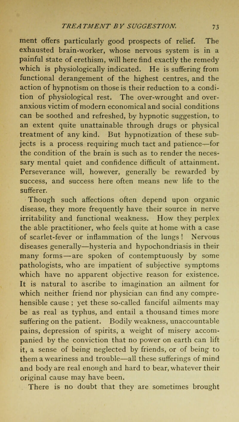 ment offers particularly good prospects of relief. The exhausted brain-worker, whose nervous system is in a painful state of erethism, will here find exactly the remedy which is physiologically indicated. He is suffering from functional derangement of the highest centres, and the action of hypnotism on those is their reduction to a condi- tion of physiological rest. The over-wrought and over- anxious victim of modern economical and social conditions can be soothed and refreshed, by hypnotic suggestion, to an extent quite unattainable through drugs or physical treatment of any kind. But hypnotization of these sub- jects is a process requiring much tact and patience—for the condition of the brain is such as to render the neces- sary mental quiet and confidence difficult of attainment. Perseverance will, however, generally be rewarded by success, and success here often means new life to the sufferer. Though such affections often depend upon organic disease, they more frequently have their source in nerve irritability and functional weakness. How they perplex the able practitioner, who feels quite at home with a case of scarlet-fever or inflammation of the lungs ! Nervous diseases generally—hysteria and hypochondriasis in their many forms — are spoken of contemptuously by some pathologists, who are impatient of subjective symptoms which have no apparent objective reason for existence. It is natural to ascribe to imagination an ailment for which neither friend nor physician can find any compre- hensible cause ; yet these so-called fanciful ailments may be as real as typhus, and entail a thousand times more suffering on the patient. Bodily weakness, unaccountable pains, depression of spirits, a weight of misery accom- panied by the conviction that no power on earth can lift it, a sense of being neglected by friends, or of being to them a weariness and trouble—all these sufferings of mind and body are real enough and hard to bear, whatever their original cause may have been. There is no doubt that they are sometimes brought