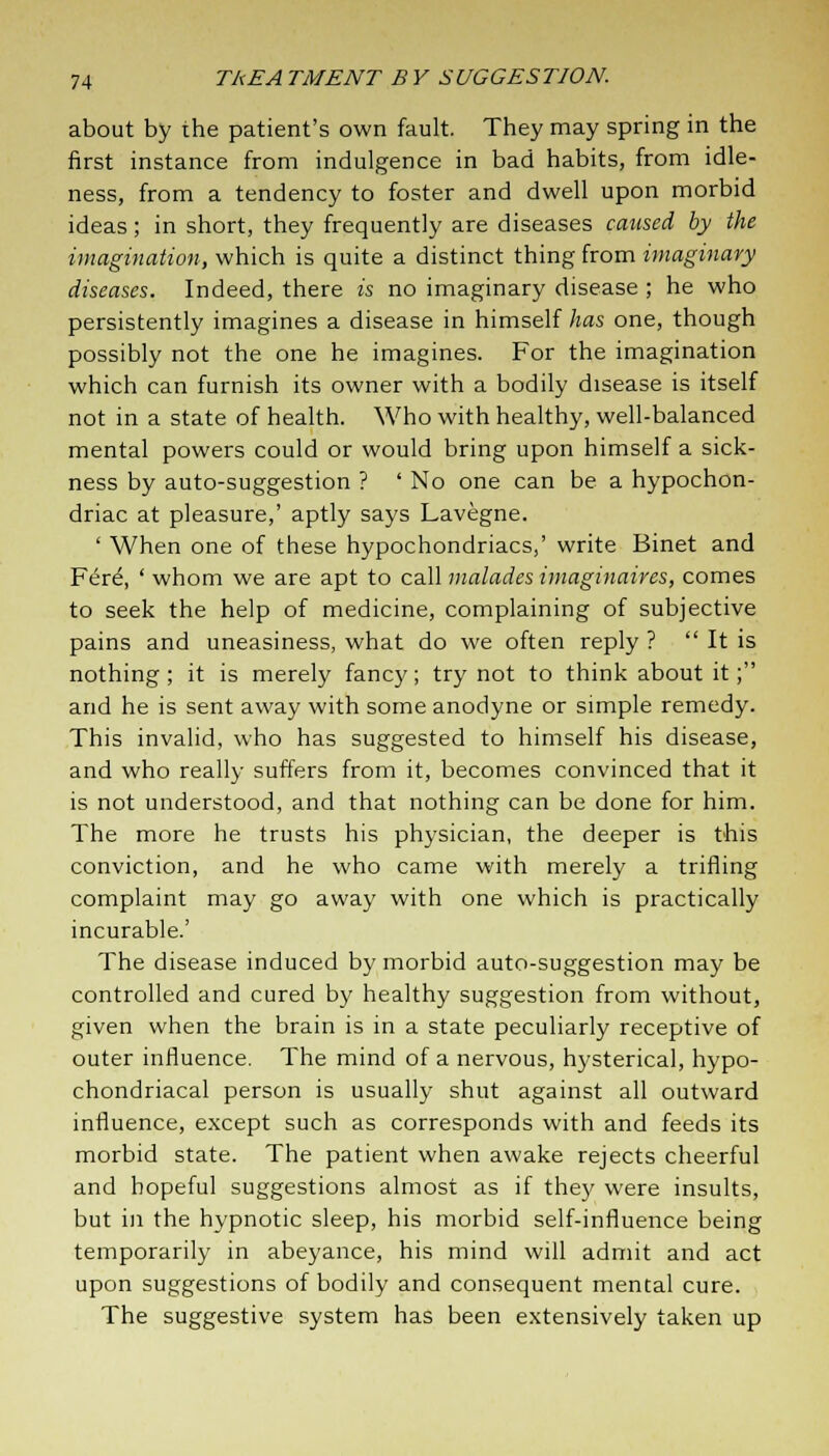 about by the patient's own fault. They may spring in the first instance from indulgence in bad habits, from idle- ness, from a tendency to foster and dwell upon morbid ideas; in short, they frequently are diseases caused by the imagination, which is quite a distinct thing from imaginary diseases. Indeed, there is no imaginary disease ; he who persistently imagines a disease in himself has one, though possibly not the one he imagines. For the imagination which can furnish its owner with a bodily disease is itself not in a state of health. Who with healthy, well-balanced mental powers could or would bring upon himself a sick- ness by auto-suggestion ? ' No one can be a hypochon- driac at pleasure,' aptly says Lavegne. ' When one of these hypochondriacs,' write Binet and Fere\ ' whom we are apt to call malades imaginaires, comes to seek the help of medicine, complaining of subjective pains and uneasiness, what do we often reply ?  It is nothing; it is merely fancy; try not to think about it; and he is sent away with some anodyne or simple remedy. This invalid, who has suggested to himself his disease, and who really suffers from it, becomes convinced that it is not understood, and that nothing can be done for him. The more he trusts his physician, the deeper is this conviction, and he who came with merely a trifling complaint may go away with one which is practically incurable.' The disease induced by morbid auto-suggestion may be controlled and cured by healthy suggestion from without, given when the brain is in a state peculiarly receptive of outer influence. The mind of a nervous, hysterical, hypo- chondriacal person is usually shut against all outward influence, except such as corresponds with and feeds its morbid state. The patient when awake rejects cheerful and hopeful suggestions almost as if they were insults, but in the hypnotic sleep, his morbid self-influence being temporarily in abeyance, his mind will admit and act upon suggestions of bodily and consequent mental cure. The suggestive system has been extensively taken up