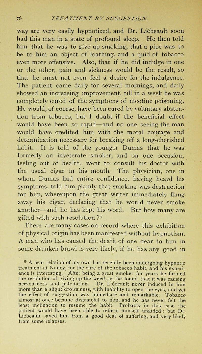 way are very easily hypnotized, and Dr. Liebeault soon had this man in a state of profound sleep. He then told him that he was to give up smoking, that a pipe was to be to him an object of loathing, and a quid of tobacco even more offensive. Also, that if he did indulge in one or the other, pain and sickness would be the result, so that he must not even feel a desire for the indulgence. The patient came daily for several mornings, and daily showed an increasing improvement, till in a week he was completely cured of the symptoms of nicotine poisoning. He would, of course, have been cured by voluntary absten- tion from tobacco, but I doubt if the beneficial effect would have been so rapid—and no one seeing the man would have credited him with the moral courage and determination necessary for breaking off a long-cherished habit. It is told of the younger Dumas that he was formerly an inveterate smoker, and on one occasion, feeling out of health, went to consult his doctor with the usual cigar in his mouth. The physician, one in whom Dumas had entire confidence, having heard his symptoms, told him plainly that smoking was destruction for him, whereupon the great writer immediately flung away his cigar, declaring that he would never smoke another—and he has kept his word. But how many are gifted with such resolution ?* There are many cases on record where this exhibition of physical origin has been manifested without hypnotism. A man who has caused the death of one dear to him in some drunken brawl is very likely, if he has any good in * A near relation of my own has recently been undergoing hypnotic treatment at Nancy, for the cure of the tobacco habit, and his experi- ence is interesting. After being a great smoker for years he formed the resolution of giving up the weed, as he found that it was causing nervousness and palpitation. Dr. Licfbeault never induced in him more than a slight drowsiness, with inability to open the eyes, and yet the effect of suggestion was immediate and remarkable. Tobacco almost at once became distasteful to him, and he has never felt the least inclination to resume the habit. Probably in this case the patient would have been able to reform himself unaided : but Dr. Lidbeauk saved him from a good deal of suffering, and very likely from some relapses.