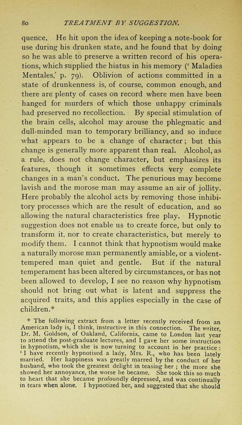 quence. He hit upon the idea of keeping a note-book for use during his drunken state, and he found that by doing so he was able to preserve a written record of his opera- tions, which supplied the hiatus in his memory (' Maladies Mentales,' p. 79). Oblivion of actions committed in a state of drunkenness is, of course, common enough, and there are plenty of cases on record where men have been hanged for murders of which those unhappy criminals had preserved no recollection. By special stimulation of the brain cells, alcohol may arouse the phlegmatic and dull-minded man to temporary brilliancy, and so induce what appears to be a change of character; but this change is generally more apparent than real. Alcohol, as a rule, does not change character, but emphasizes its features, though it sometimes effects very complete changes in a man's conduct. The penurious may become lavish and the morose man may assume an air of jollity. Here probably the alcohol acts by removing those inhibi- tory processes which are the result of education, and so allowing the natural characteristics free play. Hypnotic suggestion does not enable us to create force, but only to transform it, nor to create characteristics, but merely to modify them. I cannot think that hypnotism would make a naturally morose man permanently amiable, or a violent- tempered man quiet and gentle. But if the natural temperament has been altered by circumstances, or has not been allowed to develop, I see no reason why hypnotism should not bring out what is latent and suppress the acquired traits, and this applies especially in the case of children.* * The following extract from a letter recently received from an American lady is, I think, instructive in this connection. The writer, Dr. M. Goldson, of Oakland, California, came to London last year to attend the post-graduate lectures, and I gave her some instruction in hypnotism, which she is now turning to account in her practice : ' I have recently hypnotised a lady, Mrs. R., who has been lately married. Her happiness was greatly marred by the conduct of her husband, who took the greatest delight in teasing her ; the more she showed her annoyance, the worse he became. She took this so much to heart that she became profoundly depressed, and was continually in tears when alone. I hypnotized her, and suggested that she should