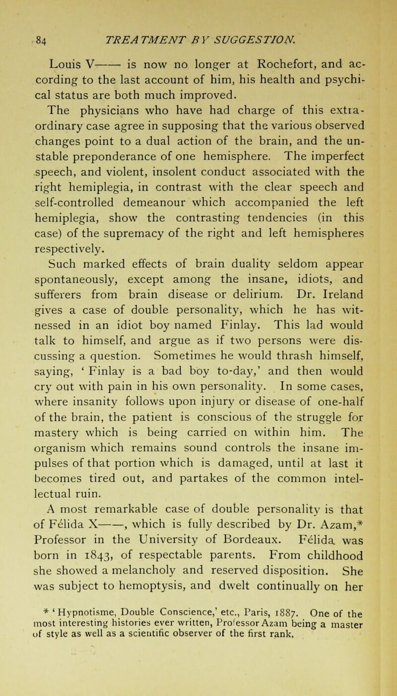 Louis V is now no longer at Rochefort, and ac- cording to the last account of him, his health and psychi- cal status are both much improved. The physicians who have had charge of this extra- ordinary case agree in supposing that the various observed changes point to a dual action of the brain, and the un- stable preponderance of one hemisphere. The imperfect speech, and violent, insolent conduct associated with the right hemiplegia, in contrast with the clear speech and self-controlled demeanour which accompanied the left hemiplegia, show the contrasting tendencies (in this case) of the supremacy of the right and left hemispheres respectively. Such marked effects of brain duality seldom appear spontaneously, except among the insane, idiots, and sufferers from brain disease or delirium. Dr. Ireland gives a case of double personality, which he has wit- nessed in an idiot boy named Finlay. This lad would talk to himself, and argue as if two persons were dis- cussing a question. Sometimes he would thrash himself, saying, ' Finlay is a bad boy to-day,' and then would cry out with pain in his own personality. In some cases, where insanity follows upon injury or disease of one-half of the brain, the patient is conscious of the struggle for mastery which is being carried on within him. The organism which remains sound controls the insane im- pulses of that portion which is damaged, until at last it becomes tired out, and partakes of the common intel- lectual ruin. A most remarkable case of double personality is that of Felida X , which is fully described by Dr. Azam,* Professor in the University of Bordeaux. Felida was born in 1843, of respectable parents. From childhood she showed a melancholy and reserved disposition. She was subject to hemoptysis, and dwelt continually on her * ' Hypnotisme, Double Conscience,' etc., Paris, 1887. One of the most interesting histories ever written, Prolessor Azam being a master of style as well as a scientific observer of the first rank.