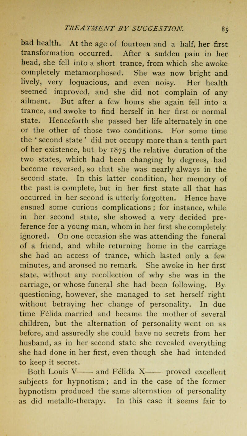 bad health. At the age of fourteen and a half, her first transformation occurred. After a. sudden pain in her head, she fell into a short trance, from which she awoke completely metamorphosed. She was now bright and lively, very loquacious, and even noisy. Her health seemed improved, and she did not complain of any ailment. But after a few hours she again fell into a trance, and awoke to find herself in her first or normal state. Henceforth she passed her life alternately in one or the other of those two conditions. For some time the ' second state ' did not occupy more than a tenth part of her existence, but by 1875 the relative duration of the two states, which had been changing by degrees, had become reversed, so that she was nearly always in the second state. In this latter condition, her memory of the past is complete, but in her first state all that has occurred in her second is utterly forgotten. Hence have ensued some curious complications ; for instance, while in her second state, she showed a very decided pre- ference for a young man, whom in her first she completely ignored. On one occasion she was attending the funeral of a friend, and while returning home in the carriage she had an access of trance, which lasted only a few minutes, and aroused no remark. She awoke in her first state, without any recollection of why she was in the carriage, or whose funeral she had been following. By questioning, however, she managed to set herself right without betraying her change of personality. In due time Felida married and became the mother of several children, but the alternation of personality went on as before, and assuredly she could have no secrets from her husband, as in her second state she revealed everything she had done in her first, even though she had intended to keep it secret. Both Louis V and Felida X proved excellent subjects for hypnotism; and in the case of the former hypnotism produced the same alternation of personality as did metallo-therapy. In this case it seems fair to