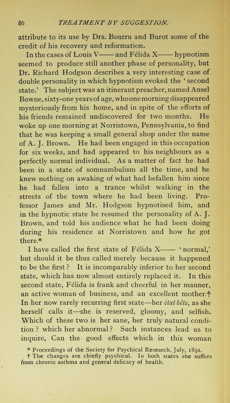 attribute to its use by Drs. Bourru and Burot some of the credit of his recovery and reformation. In the cases of Louis V- ■ and Felida X hypnotism seemed to produce still another phase of personality, but Dr. Richard Hodgson describes a very interesting case of double personality in which hypnotism evoked the ' second state.' The subject was an itinerant preacher, named Ansel Bowne, sixty-one years of age, who one morning disappeared mysteriously from his home, and in spite of the efforts of his friends remained undiscovered for two months. He woke up one morning at Norristown, Pennsylvania, to find that he was keeping a small general shop under the name of A. J. Brown. He had been engaged in this occupation for six weeks, and had appeared to his neighbours as a perfectly normal individual. As a matter of fact he had been in a state of somnambulism all the time, and he knew nothing on awaking of what had befallen him since he had fallen into a trance whilst walking in the streets of the town where he had been living. Pro- fessor James and Mr. Hodgson hypnotised him, and in the hypnotic state he resumed the personality of A. J. Brown, and told his audience what he had been doing during his residence at Norristown and how he got there.* I have called the first state of Felida X ' normal,' but should it be thus called merely because it happened to be the first ? It is incomparably inferior to her second state, which has now almost entirely replaced it. In this second state, Felida is frank and cheerful in her manner, an active woman of business, and an excellent mother.-f- In her now rarely recurring first state—her ctatbete, as she herself calls it—she is reserved, gloom}', and selfish. Which of these two is her sane, her truly natural condi- tion ? which her abnormal ? Such instances lead us to inquire, Can the good effects which in this woman * Proceedings of the Society for Psychical Research, July, 1891. t The changes are chiefly psychical. In both states she suffers from chronic asthma and general delicacy of health.