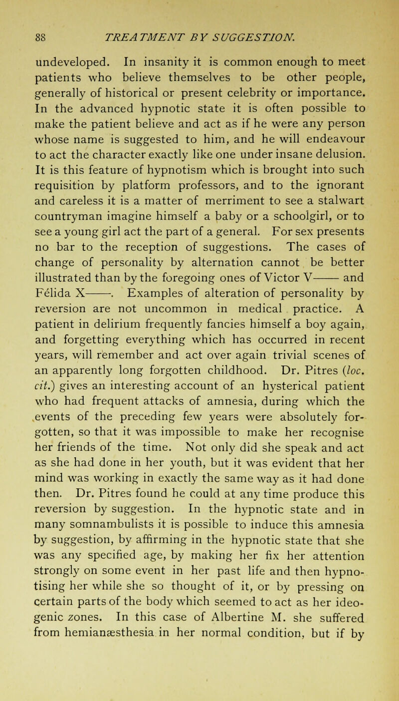 undeveloped. In insanity it is common enough to meet patients who believe themselves to be other people, generally of historical or present celebrity or importance. In the advanced hypnotic state it is often possible to make the patient believe and act as if he were any person whose name is suggested to him, and he will endeavour to act the character exactly like one under insane delusion. It is this feature of hypnotism which is brought into such requisition by platform professors, and to the ignorant and careless it is a matter of merriment to see a stalwart countryman imagine himself a baby or a schoolgirl, or to see a young girl act the part of a general. For sex presents no bar to the reception of suggestions. The cases of change of personality by alternation cannot be better illustrated than by the foregoing ones of Victor V and Felida X . Examples of alteration of personality by reversion are not uncommon in medical practice. A patient in delirium frequently fancies himself a boy again, and forgetting everything which has occurred in recent years, will remember and act over again trivial scenes of an apparently long forgotten childhood. Dr. Pitres (loc. cit.) gives an interesting account of an hysterical patient who had frequent attacks of amnesia, during which the events of the preceding few years were absolutely for- gotten, so that it was impossible to make her recognise her friends of the time. Not only did she speak and act as she had done in her youth, but it was evident that her mind was working in exactly the same way as it had done then. Dr. Pitres found he could at any time produce this reversion by suggestion. In the hypnotic state and in many somnambulists it is possible to induce this amnesia by suggestion, by affirming in the hypnotic state that she was any specified age, by making her fix her attention strongly on some event in her past life and then hypno- tising her while she so thought of it, or by pressing on certain parts of the body which seemed to act as her ideo- genic zones. In this case of Albertine M. she suffered from hemiansesthesia in her normal condition, but if by