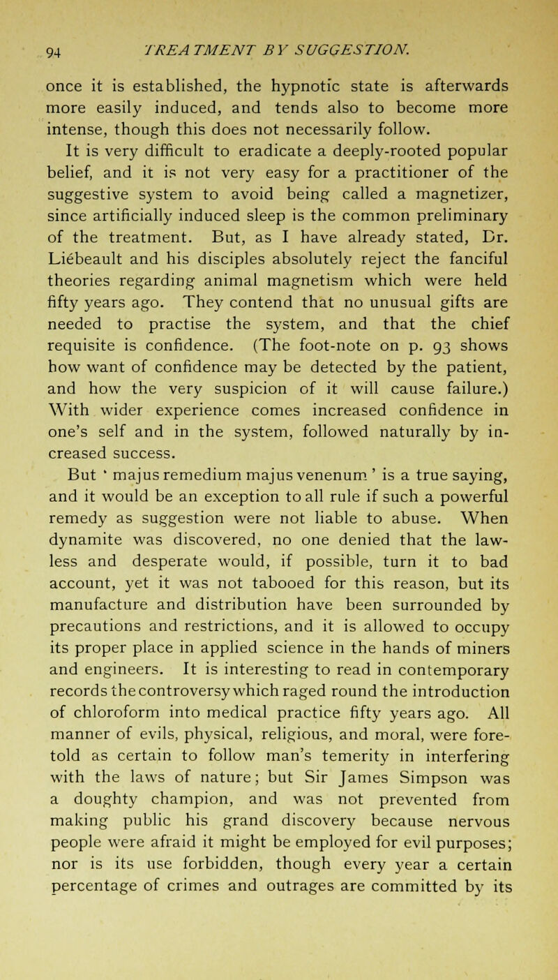 once it is established, the hypnotic state is afterwards more easily induced, and tends also to become more intense, though this does not necessarily follow. It is very difficult to eradicate a deeply-rooted popular belief, and it is not very easy for a practitioner of the suggestive system to avoid being called a magnetizer, since artificially induced sleep is the common preliminary of the treatment. But, as I have already stated, Dr. Liebeault and his disciples absolutely reject the fanciful theories regarding animal magnetism which were held fifty years ago. They contend that no unusual gifts are needed to practise the system, and that the chief requisite is confidence. (The foot-note on p. 93 shows how want of confidence may be detected by the patient, and how the very suspicion of it will cause failure.) With wider experience comes increased confidence in one's self and in the system, followed naturally by in- creased success. But ' majusremedium majus venenum ' is a true saying, and it would be an exception to all rule if such a powerful remedy as suggestion were not liable to abuse. When dynamite was discovered, no one denied that the law- less and desperate would, if possible, turn it to bad account, yet it was not tabooed for this reason, but its manufacture and distribution have been surrounded by precautions and restrictions, and it is allowed to occupy its proper place in applied science in the hands of miners and engineers. It is interesting to read in contemporary records the controversy which raged round the introduction of chloroform into medical practice fifty years ago. All manner of evils, physical, religious, and moral, were fore- told as certain to follow man's temerity in interfering with the laws of nature; but Sir James Simpson was a doughty champion, and was not prevented from making public his grand discovery because nervous people were afraid it might be employed for evil purposes; nor is its use forbidden, though every year a certain percentage of crimes and outrages are committed by its