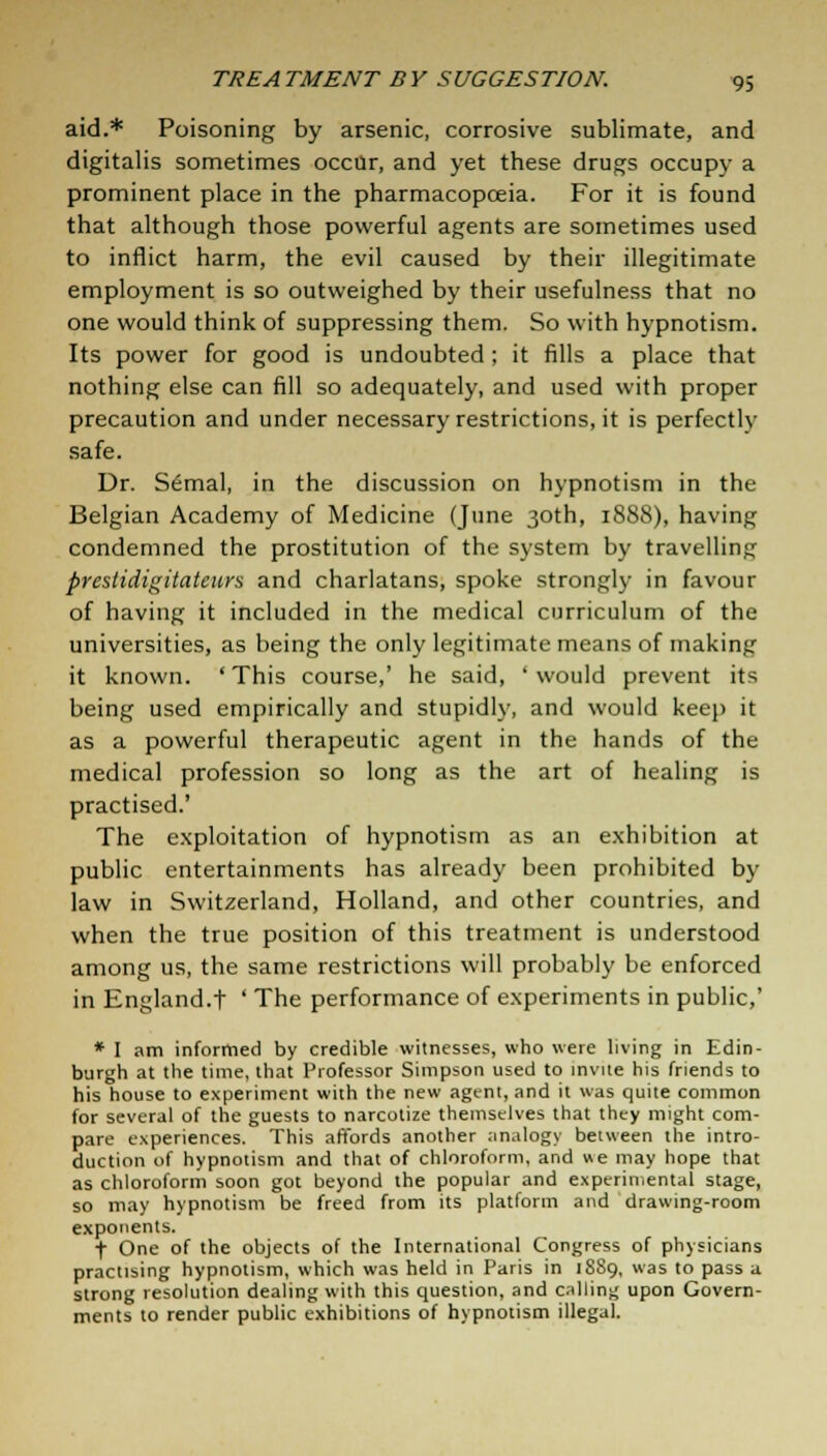 aid.* Poisoning by arsenic, corrosive sublimate, and digitalis sometimes occur, and yet these drugs occupy a prominent place in the pharmacopoeia. For it is found that although those powerful agents are sometimes used to inflict harm, the evil caused by their illegitimate employment is so outweighed by their usefulness that no one would think of suppressing them. So with hypnotism. Its power for good is undoubted ; it fills a place that nothing else can fill so adequately, and used with proper precaution and under necessary restrictions, it is perfectly safe. Dr. Semal, in the discussion on hypnotism in the Belgian Academy of Medicine (June 30th, 1888), having condemned the prostitution of the system by travelling presddigitatcurs and charlatans, spoke strongly in favour of having it included in the medical curriculum of the universities, as being the only legitimate means of making it known. 'This course,' he said, 'would prevent its being used empirically and stupidly, and would keep it as a powerful therapeutic agent in the hands of the medical profession so long as the art of healing is practised.' The exploitation of hypnotism as an exhibition at public entertainments has already been prohibited by law in Switzerland, Holland, and other countries, and when the true position of this treatment is understood among us, the same restrictions will probably be enforced in England.t ' The performance of experiments in public,' * I am informed by credible witnesses, who were living in Edin- burgh at the time, that Professor Simpson used to invite his friends to his house to experiment with the new agent, and it was quite common for several of the guests to narcotize themselves that they might com- pare experiences. This affords another analogy between the intro- duction of hypnotism and that of chloroform, and we may hope that as chloroform soon got beyond the popular and experimental stage, so may hypnotism be freed from its platform and drawing-room exponents. f One of the objects of the International Congress of physicians practising hypnotism, which was held in Paris in 1889, was to pass a strong resolution dealing with this question, and calling upon Govern- ments to render public exhibitions of hypnotism illegal.
